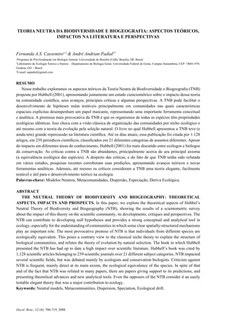 706 CASSEMIRO, F.A.S. & PADIAL, A.A.
Oecol. Bras., 12 (4): 706-719, 2008
TEORIA NEUTRA DA BIODIVERSIDADE E BIOGEOGRAFIA: ASPECTOS TEÓRICOS,
IMPACTOS NA LITERATURA E PERSPECTIVAS
Fernanda A.S. Cassemiro1,2
& André Andrian Padial2*
1
Programa de Pós-Graduação em Biologia Animal, Universidade de Brasília (UnB), Brasília, DF, Brasil.
2
Laboratório de Ecologia Teórica e Síntese – Departamento de Biologia Geral, Universidade Federal de Goiás, Campus Samambaia, CEP: 74001-970.
Goiânia, GO – Brasil.
*
E-mail: aapadial@gmail.com
RESUMO
Nesse trabalho exploramos os aspectos teóricos da Teoria Neutra da Biodiversidade e Biogeograﬁa (TNB)
proposta por Hubbell (2001), apresentando juntamente um estudo cienciométrico sobre o impacto dessa teoria
na comunidade cientíﬁca, seus avanços, principais críticas e algumas perspectivas. A TNB pode facilitar o
desenvolvimento de hipóteses nulas testáveis principalmente em comunidades nas quais características
espaciais explícitas desempenham um papel marcante, representando uma importante ferramenta conceitual
e analítica. A premissa mais provocativa da TNB é que os organismos de todas as espécies têm propriedades
ecológicas idênticas. Isso choca com a visão clássica de organização das comunidades por nicho ecológico e
até mesmo com a teoria da evolução pela seleção natural. O livro no qual Hubbell apresentou a TNB teve (e
ainda tem) grande repercussão na literatura cientíﬁca. Até os dias atuais, essa publicação foi citada por 1.128
artigos, em 239 periódicos cientíﬁcos, classiﬁcados em 21 diferentes categorias de assuntos diferentes. Apesar
do impacto em diferentes áreas do conhecimento, Hubbell (2001) foi mais discutido entre ecólogos e biólogos
da conservação. As críticas contra a TNB são abundantes, principalmente acerca de seu principal axioma
(a equivalência ecológica das espécies). A despeito das críticas, e do fato de que TNB tenha sido refutada
em vários estudos, pesquisas recentes corroboram suas predições, apresentando avanços teóricos e novas
ferramentas analíticas. Ademais, até mesmo os críticos consideram a TNB uma teoria elegante, facilmente
testável e útil para o desenvolvimento teórico na ecologia.
Palavras-chave: Modelos Neutros, Metacomunidades, Dispersão, Especiação, Deriva Ecológica.
ABSTRACT
THE NEUTRAL THEORY OF BIODIVERSITY AND BIOGEOGRAPHY: THEORETICAL
ASPECTS, IMPACTS AND PROSPECTS. In this paper, we explore the theoretical aspects of Hubbel’s
Neutral Theory of Biodiversity and Biogeography (NTB), showing the results of a scientometric survey
about the impact of this theory on the scientiﬁc community, its developments, critiques and perspectives. The
NTB can contribute to developing null hypotheses and provides a strong conceptual and analytical tool in
ecology, especially for the understanding of communities in which some clear spatially-structured mechanisms
play an important role. The most provocative premise of NTB is that individuals from different species are
ecologically equivalent. This poses a contrary view to the classical niche theory to explain the structure of
biological communities, and refutes the theory of evolution by natural selection. The book in which Hubbell
presented the NTB has had up to date a high impact over scientiﬁc literature. Hubbell’s book was cited by
1,128 scientiﬁc articles belonging to 239 scientiﬁc journals over 21 different subject categories. NTB impacted
several scientiﬁc ﬁelds, but was debated mainly by ecologists and conservation biologists. Criticism against
NTB is frequent, mainly direct at its main axiom, the ecological equivalence of the species. In spite of that
and of the fact that NTB was refuted in many papers, there are papers giving support to its predictions, and
presenting theoretical advances and new analytical tools. Even the opposers of the NTB consider it an easily
testable elegant theory that was a major contribution to ecology.
Keywords: Neutral models, Metacommunities, Dispersion, Speciation, Ecological drift.
 