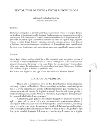 TEXTOS,TIPOSDETEXTOYTEXTOSESPECIALIZADOS77
REVISTA DE FILOLOGÍA, 24; abril 2006, pp. 77-90
TEXTOS, TIPOS DE TEXTO Y TEXTOS ESPECIALIZADOS
Alfonso Corbacho Sánchez
Universidad de Extremadura
RESUMEN
El objetivo principal de la presente contribución consiste en revisar el concepto de texto
partiendo de la lingüística textual y siguiendo fundamentalmente los presupuestos teóricos
que arrancan de la Germanística. Tras una breve introducción sobre la lingüística textual, se
procederá, en primer lugar, a delimitar el concepto de texto. En segundo lugar, se pasará
revista a la noción de tipo de texto y su relación con otros términos cercanos como Textsorte
y Textklasse. La tercera y última parte está dedicada a la descripción de textos especializados.
PALABRAS CLAVE: lingüística textual, texto, tipo de texto, texto especializado, alemán, español.
ABSTRACT
«Texts, Types of Texts and Specialised Texts». The aim of this paper is to present a review of
the concept of text as used in the tradition of German text linguistics. After an introduction
about text linguistics, the first part of the study defines the concept of text. The second part
of the paper reviews the notion of type of text and other related terms: Textsorte und Textklasse.
The third and last part is devoted to specialised texts.
KEY WORDS: text linguistics, text, type of text, specialised text, German, Spanish.
1. A MODO DE PREÁMBULO
Hoy en día, el concepto de texto no deja de ser fuente de densas propuestas
teóricas y copiosas publicaciones. El marco en el que se realizan estas investigacio-
nes es la teoría lingüística que estudia todos los fenómenos que van más allá de la
estructura oracional, esto es, la lingüística textual. Esta línea de investigación es
relativamente reciente, siendo Alemania y los Países Bajos algunos de los principa-
les puntos de ebullición de esta corriente1
.
Ciertamente, gran parte de los estudios lingüísticos realizados durante el
siglo XX, sobre todo lo que se refiere a su primera mitad, estuvieron centrados en la
descripción de las unidades menores de la lingüística como los lexemas, los sintag-
mas y la oración entre otros. Sin embargo, el núcleo de la investigación lingüística
se ha ido desplazando hacia una unidad mayor, es decir, el texto. Así, podemos fijar
la segunda mitad de la década de los sesenta como la etapa detonante de la lingüís-
07.pmd 13/06/2006, 12:4677
 