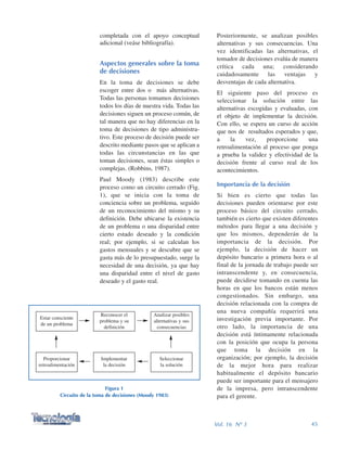 Posteriormente, se analizan posibles
alternativas y sus consecuencias. Una
vez identificadas las alternativas, el
tomador de decisiones evalúa de manera
crítica cada una; considerando
cuidadosamente las ventajas y
desventajas de cada alternativa.
El siguiente paso del proceso es
seleccionar la solución entre las
alternativas escogidas y evaluadas, con
el objeto de implementar la decisión.
Con ello, se espera un curso de acción
que nos de resultados esperados y que,
a la vez, proporcione una
retroalimentación al proceso que ponga
a prueba la validez y efectividad de la
decisión frente al curso real de los
acontecimientos.
Importancia de la decisión
Si bien es cierto que todas las
decisiones pueden orientarse por este
proceso básico del circuito cerrado,
también es cierto que existen diferentes
métodos para llegar a una decisión y
que los mismos, dependerán de la
importancia de la decisión. Por
ejemplo, la decisión de hacer un
depósito bancario a primera hora o al
final de la jornada de trabajo puede ser
intranscendente y, en consecuencia,
puede decidirse tomando en cuenta las
horas en que los bancos están menos
congestionados. Sin embargo, una
decisión relacionada con la compra de
una nueva compañía requerirá una
investigación previa importante. Por
otro lado, la importancia de una
decisión está íntimamente relacionada
con la posición que ocupa la persona
que toma la decisión en la
organización; por ejemplo, la decisión
de la mejor hora para realizar
habitualmente el depósito bancario
puede ser importante para el mensajero
de la impresa, pero intranscendente
para el gerente.
completada con el apoyo conceptual
adicional (veáse bibliografía).
Aspectos generales sobre la toma
de decisiones
En la toma de decisiones se debe
escoger entre dos o más alternativas.
Todas las personas tomamos decisiones
todos los días de nuestra vida. Todas las
decisiones siguen un proceso común, de
tal manera que no hay diferencias en la
toma de decisiones de tipo administra-
tivo. Este proceso de decisión puede ser
descrito mediante pasos que se aplican a
todas las circunstancias en las que
toman decisiones, sean éstas simples o
complejas. (Robbins, 1987).
Paul Moody (1983) describe este
proceso como un circuito cerrado (Fig.
1), que se inicia con la toma de
conciencia sobre un problema, seguido
de un reconocimiento del mismo y su
definición. Debe ubicarse la existencia
de un problema o una disparidad entre
cierto estado deseado y la condición
real; por ejemplo, si se calculan los
gastos mensuales y se descubre que se
gasta más de lo presupuestado, surge la
necesidad de una decisión, ya que hay
una disparidad entre el nivel de gasto
deseado y el gasto real.
45Vol. 16 Nº 3
Figura 1
Circuito de la toma de decisiones (Moody 1983)
Estar consciente
de un problema
Analizar posibles
alternativas y sus
consecuencias
Reconocer el
problema y su
definición
Proporcionar
retroalimentación
Seleccionar
la solución
Implementar
la decisión
 