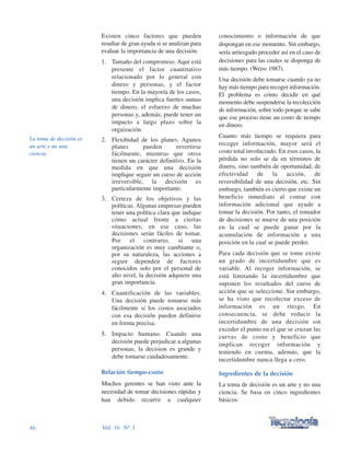 conocimiento o información de que
dispongan en ese momento. Sin embargo,
sería arriesgado proceder así en el caso de
decisiones para las cuales se disponga de
más tiempo. (Weiss 1987).
Una decisión debe tomarse cuando ya no
hay más tiempo para recoger información.
El problema es cómo decidir en qué
momento debe suspenderse la recolección
de información, sobre todo porque se sabe
que ese proceso tiene un costo de tiempo
en dinero.
Cuanto más tiempo se requiera para
recoger información, mayor será el
costo total involucrado. En esos casos, la
pérdida no solo se da en términos de
dinero, sino también de oportunidad, de
efectividad de la acción, de
reversibilidad de una decisión, etc. Sin
embargo, también es cierto que existe un
beneficio inmediato al contar con
información adicional que ayude a
tomar la decisión. Por tanto, el tomador
de decisiones se mueve de una posición
en la cual se puede ganar por la
acumulación de información a una
posición en la cual se puede perder.
Para cada decisión que se tome existe
un grado de incertidumbre que es
variable. Al recoger información, se
está limitando la incertidumbre que
suponen los resultados del curso de
acción que se seleccione. Sin embargo,
se ha visto que recolectar exceso de
información es un riesgo. En
consecuencia, se debe reducir la
incertidumbre de una decisión sin
exceder el punto en el que se cruzan las
curvas de costo y beneficio que
implican recoger información y
teniendo en cuenta, además, que la
incertidumbre nunca llega a cero.
Ingredientes de la decisión
La toma de decisión es un arte y no una
ciencia. Se basa en cinco ingredientes
básicos:
Existen cinco factores que pueden
resultar de gran ayuda si se analizan para
evaluar la importancia de una decisión:
1. Tamaño del compromiso. Aquí está
presente el factor cuantitativo
relacionado por lo general con
dinero y personas, y el factor
tiempo. En la mayoría de los casos,
una decisión implica fuertes sumas
de dinero, el esfuerzo de muchas
personas y, además, puede tener un
impacto a largo plazo sobre la
orgaización.
2. Flexibidad de los planes. Agunos
planes pueden revertirse
fácilmente, mientras que otros
tienen un carácter definitivo. En la
medida en que una decisión
implique seguir un curso de acción
irreversible, la decisión es
particularmente importante.
3. Certeza de los objetivos y las
políticas. Algunas empresas pueden
tener una política clara que indique
cómo actual frente a ciertas
situaciones; en ese caso, las
decisiones serán fáciles de tomar.
Por el contrario, si una
organización es muy cambiante o,
por su naturaleza, las acciones a
seguir dependen de factores
conocidos solo por el personal de
alto nivel, la decisión adquiere una
gran importancia.
4. Cuantificación de las variables.
Una decisión puede tomarse más
fácilmente si los costos asociados
con esa decisión pueden definirse
en forma precisa.
5. Impacto humano. Cuando una
decisión puede perjudicar a algunas
personas, la decision es grande y
debe tomarse cuidadosamente.
Relación tiempo-costo
Muchos gerentes se han visto ante la
necesidad de tomar decisiones rápidas y
han debido recurrir a cualquier
46 Vol. 16 Nº 3
La toma de decisión es
un arte y no una
ciencia.
 