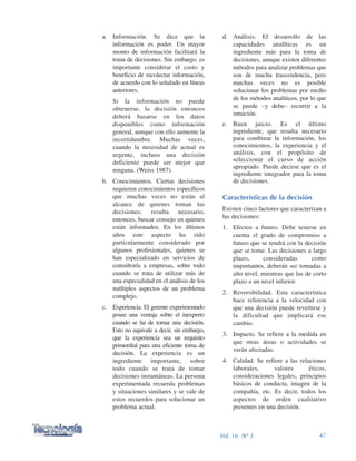 d. Análisis. El desarrollo de las
capacidades analíticas es un
ingrediente más para la toma de
decisiones, aunque existen diferentes
métodos para analizar problemas que
son de mucha trascendencia, pero
muchas veces no es posible
solucionar los problemas por medio
de los métodos analíticos, por lo que
se puede –y debe– recurrir a la
intuición.
e. Buen juicio. Es el último
ingrediente, que resulta necesario
para combinar la información, los
conocimientos, la experiencia y el
análisis, con el propósito de
seleccionar el curso de acción
apropiado. Puede decirse que es el
ingrediente integrador para la toma
de decisiones.
Características de la decisión
Existen cinco factores que caracterizan a
las decisiones:
1. Efectos a futuro. Debe tenerse en
cuenta el grado de compromiso a
futuro que se tendrá con la decisión
que se tome. Las decisiones a largo
plazo, consideradas como
importantes, deberán ser tomadas a
alto nivel, mientras que las de corto
plazo a un nivel inferior.
2. Reversibilidad. Esta característica
hace referencia a la velocidad con
que una decisión puede revertirse y
la dificultad que implicará ese
cambio.
3. Impacto. Se refiere a la medida en
que otras áreas o actividades se
verán afectadas.
4. Calidad. Se refiere a las relaciones
laborales, valores éticos,
consideraciones legales, principios
básicos de conducta, imagen de la
compañía, etc. Es decir, todos los
aspectos de orden cualitativo
presentes en una decisión.
a. Información. Se dice que la
información es poder. Un mayor
monto de información facilitará la
toma de decisiones. Sin embargo, es
importante considerar el costo y
beneficio de recolectar información,
de acuerdo con lo señalado en líneas
anteriores.
Si la información no puede
obtenerse, la decisión entonces
deberá basarse en los datos
disponibles como información
general, aunque con ello aumente la
incertidumbre. Muchas veces,
cuando la necesidad de actual es
urgente, incluso una decisión
deficiente puede ser mejor que
ninguna. (Weiss 1987).
b. Conocimientos. Ciertas decisiones
requieren conocimientos específicos
que muchas veces no están al
alcance de quienes toman las
decisiones; resulta necesario,
entonces, buscar consejo en quienes
están informados. En los últimos
años este aspecto ha sido
particularmente considerado por
algunos profesionales, quienes se
han especializado en servicios de
consultoría a empresas, sobre todo
cuando se trata de utilizar más de
una especialidad en el análisis de los
múltiples aspectos de un problema
complejo.
c. Experiencia. El gerente experimentado
posee una ventaja sobre el inexperto
cuando se ha de tomar una decisión.
Esto no equivale a decir, sin embargo,
que la experiencia sea un requisito
primordial para una eficiente toma de
decisión. La experiencia es un
ingrediente importante, sobre
todo cuando se trata de tomar
decisiones instantáneas. La persona
experimentada recuerda problemas
y situaciones similares y se vale de
estos recuerdos para solucionar un
problema actual.
47Vol. 16 Nº 3
 
