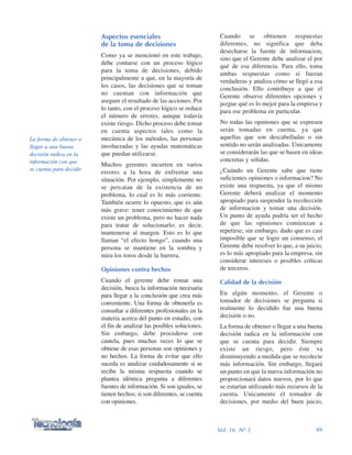 Cuando se obtienen respuestas
diferentes, no significa que deba
desecharse la fuente de informacion,
sino que el Gerente debe analizar el por
qué de esa diferencia. Para ello, toma
ambas respuestas como si fueran
verdaderas y analiza cómo se llegó a esa
conclusión. Ello contribuye a que el
Gerente observe diferentes opciones y
juzgue qué es lo mejor para la empresa y
para ese problema en particular.
No todas las opiniones que se expresen
serán tomadas en cuenta, ya que
aquellas que son descabelladas o sin
sentido no serán analizadas. Unicamente
se considerarán las que se basen en ideas
concretas y sólidas.
¿Cuándo un Gerente sabe que tiene
suficientes opiniones o informacion? No
existe una respuesta, ya que el mismo
Gerente deberá analizar el momento
apropiado para suspender la recolección
de informacion y tomar una decisión.
Un punto de ayuda podría ser el hecho
de que las opiniones comienzan a
repetirse; sin embargo, dado que es casi
imposible que se logre un consenso, el
Gerente debe resolver lo que, a su juicio,
es lo más apropiado para la empresa, sin
considerar intereses o posibles críticas
de terceros.
Calidad de la decisión
En algún momento, el Gerente o
tomador de decisiones se pregunta si
realmente lo decidido fue una buena
decisión o no.
La forma de obtener o llegar a una buena
decisión radica en la información con
que se cuenta para decidir. Siempre
existe un riesgo, pero éste va
disminuyendo a medida que se recolecte
más información. Sin embargo, llegará
un punto en que la nueva información no
proporcionará datos nuevos, por lo que
se estarían utilizando más recursos de la
cuenta. Unicamente el tomador de
decisiones, por medio del buen juicio,
Aspectos esenciales
de la toma de decisiones
Como ya se mencionó en este trabajo,
debe contarse con un proceso lógico
para la toma de decisiones, debido
principalmente a que, en la mayoría de
los casos, las decisiones que se toman
no cuentan con información que
asegure el resultado de las acciones. Por
lo tanto, con el proceso lógico se reduce
el número de errores, aunque todavía
existe riesgo. Dicho proceso debe tomar
en cuenta aspectos tales como la
mecánica de los métodos, las personas
involucradas y las ayudas matemáticas
que puedan utilizarse.
Muchos gerentes incurren en varios
errores a la hora de enfrentar una
situación. Por ejemplo, simplemente no
se percatan de la existencia de un
problema, lo cual es lo más corriente.
También ocurre lo opuesto, que es aún
más grave: tener conocimiento de que
existe un problema, pero no hacer nada
para tratar de solucionarlo; es decir,
mantenerse al margen. Esto es lo que
llaman “el efecto hongo”, cuando una
persona se mantiene en la sombra y
mira los toros desde la barrera.
Opiniones contra hechos
Cuando el gerente debe tomar una
decisión, busca la información necesaria
para llegar a la conclusión que crea más
conveniente. Una forma de obtenerla es
consultar a diferentes profesionales en la
materia acerca del punto en estudio, con
el fin de analizar las posibles soluciones.
Sin embargo, debe procederse con
cautela, pues muchas veces lo que se
obtiene de esas personas son opiniones y
no hechos. La forma de evitar que ello
suceda es analizar cuidadosamente si se
recibe la misma respuesta cuando se
plantea idéntica pregunta a diferentes
fuentes de información. Si son iguales, se
tienen hechos; si son diferentes, se cuenta
con opiniones.
49Vol. 16 Nº 3
La forma de obtener o
llegar a una buena
decisión radica en la
información con que
se cuenta para decidir.
 