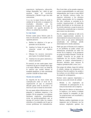 Por el otro lado, en las grandes empresas
existen responsabilidades en cada nivel
independiente, por lo que es muy difícil
que un Gerente conozca todos los
aspectos referentes a los distintos
niveles operacionales de la compañía.
Por ello, conforme se ascienda en la
escalera organizacional, el individuo
pierde efectividad en las decisiones de
los niveles anteriores, ya que no posee la
información actualizada que se necesita
para tomar esas decisiones.
Por el contrario, conforme se sube en la
escalera organizacional, aumenta la
efectividad de la toma de decisiones en el
nuevo nivel, ya que posee información
actualizada; sin embargo, pierde
efectividad en los niveles anteriores.
Dado que para el Gerente de la empresa
es un problema no poder contar con
información actualizada de todos los
niveles de la empresa, se ha propuesto
un grupo de trabajo llamado “círculo de
calidad”. Consiste en un grupo de
empleados de los niveles (obreros),
quienes se reúnen voluntariamente y
discuten métodos para mejorar la
empresa (productividad, costos, etc.).
Este grupo de trabajo, luego de realizar
el estudio, entrega sus propuestas a la
Gerencia. Esta las analiza y las acepta o
las rechaza; en este último caso explica
el porqué de su denegatoria.
Existen varios aspectos importantes a
destacar acerca del círculo de calidad:
- Brinda a los empleados un
sentimiento de participación en la
toma de decisiones de la empresa.
- Hace que los obreros se interesen en
la empresa y los motiva a trabajar
para mejorar la compañía, ya que
sus proposiciones son escuchadas y
tomadas en cuenta.
- Muchos cambios importantes no son
impuestos por la Gerencia; son los
mismos empleados quienes los
experiencia, inteligencia, educación,
tiempo disponible, etc., sabrá en qué
moment dejar de recolectar
información y decidir lo que crea más
conveniente.
A su vez, la mejor forma de medir la
calidad de la decisión es comparar los
resultados obtenidos con las
expectativas anteriores. Si lo que se
pretendió con aquella decisión se
obtuvo, la calidad fue excelente.
La caja negra
Existen cuatro pasos básicos para la
toma de decisiones, de acuerdo con el
siguiente proceso:
a. Definir los objetivos o lo que se
pretende con la decisión.
b. Analizar la forma de pasar de la
situación actual al objetivo
deseado.
c. Obtener los recursos necesarios
para lograr el resultado buscado.
d. Analizar los tres pasos anteriores y
tomar la decisión.
Es esencial, en este cuarto punto, tener
conciencia de que no siempre hacer algo
es lo mejor. Muchas veces, en virtud de
lo oneroso que resulta obtener el
resultado propuesto, es más conveniente
concluir o decidir no hacer nada.
Niveles de medición
La mayoría de las veces existe una
contradicción entre el nivel de la
organización en que se encuentra
ubicado quien toma la decisión y el
nivel en el cual se toman las decisiones.
En este punto deben diferenciarse a las
pequeñas y medianas empresas y las
grandes. En las pequeñas y en algunas
medianas empresas, generalmente
existe un gerente-propietario que se
encarga de resolver todos los asuntos
referentes a la compañía, por lo que no
existen problemas de contradicción.
50 Vol. 16 Nº 3
 