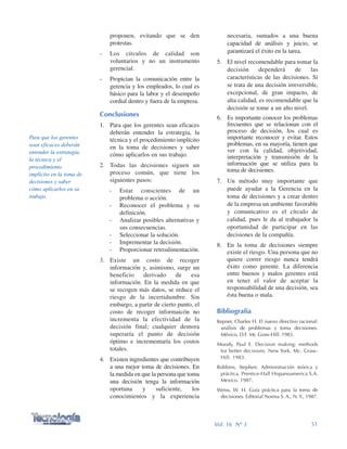necesaria, sumados a una buena
capacidad de análisis y juicio, se
garantizará el éxito en la tarea.
5. El nivel recomendable para tomar la
decisión dependerá de las
características de las decisiones. Si
se trata de una decisión irreversible,
excepcional, de gran impacto, de
alta calidad, es recomendable que la
decisión se tome a un alto nivel.
6. Es importante conocer los problemas
frecuentes que se relacionan con el
proceso de decisión, los cual es
importante reconocer y evitar. Estos
problemas, en su mayoría, tienen que
ver con la calidad, objetividad,
interpretación y transmisión de la
información que se utiliza para la
toma de decisiones.
7. Un método muy importante que
puede ayudar a la Gerencia en la
toma de decisiones y a crear dentro
de la empresa un ambiente favorable
y comunicativo es el círculo de
calidad, pues le da al trabajador la
oportunidad de participar en las
decisiones de la compañía.
8. En la toma de decisiones siempre
existe el riesgo. Una persona que no
quiere correr riesgo nunca tendrá
éxito como gerente. La diferencia
entre buenos y malos gerentes está
en tener el valor de aceptar la
responsabilidad de una decisión, sea
ésta buena o mala.
Bibliografía
Kepner, Charles H. El nuevo directivo racional:
análisis de problemas y toma decisiones.
México, D.F. Mc Graw-Hill. 1983.
Moody, Paul E. Decision making: methods
for better decisions. New York. Mc. Graw-
Hill. 1983.
Robbins, Stephen. Administración teórica y
práctica. Prentice-Hall Hispanoamerica S.A.
Mexico. 1987.
Weiss, W. H. Guía práctica para la toma de
decisiones. Editorial Norma S. A., N. Y., 1987.
proponen, evitando que se den
protestas.
- Los círculos de calidad son
voluntarios y no un instrumento
gerencial.
- Propician la comunicación entre la
gerencia y los empleados, lo cual es
básico para la labor y el desempeño
cordial dentro y fuera de la empresa.
Conclusiones
1. Para que los gerentes sean eficaces
deberán entender la estrategia, la
técnica y el procedimiento implícito
en la toma de decisiones y saber
cómo aplicarlos en sus trabajo.
2. Todas las decisiones siguen un
proceso común, que tiene los
siguientes pasos:
- Estar conscientes de un
problema o acción.
- Reconocer el problema y su
definición.
- Analizar posibles alternativas y
sus consecuencias.
- Seleccionar la solución.
- Imprementar la decisión.
- Proporcionar retroalimentación.
3. Existe un costo de recoger
información y, asimismo, surge un
beneficio derivado de esa
información. En la medida en que
se recogen más datos, se reduce el
riesgo de la incertidumbre. Sin
embargo, a partir de cierto punto, el
costo de recoger informaicón no
incrementa la efectividad de la
decisión final; cualquier demora
superaría el punto de decisión
óptimo e incrementaría los costos
totales.
4. Existen ingredientes que contribuyen
a una mejor toma de decisiones. En
la medida en que la persona que toma
una decisión tenga la información
oportuna y suficiente, los
conocimientos y la experiencia
51Vol. 16 Nº 3
Para que los gerentes
sean eficaces deberán
entender la estrategia,
la técnica y el
procedimiento
implícito en la toma de
decisiones y saber
cómo aplicarlos en su
trabajo.
 