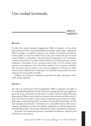 7
Resumen
El video Una verdad incómoda (Guggenheim 2006) es analizado a la luz de los
planteamientos de las teorías del desarrollo sustentable, dando origen a reflexiones
sobre el sentido y el quehacer educativo con relación al fenómeno del calenta-
miento global. Lo que necesitamos hoy en día es una educación que incomode
nuestros hábitos y costumbres, nuestra forma de relacionarnos con la naturaleza
y nuestras expectativas y concepto sobre el bienestar. Una educación que, al inco-
modarnos e incomodar al otro, acomode nuestra vida y la de los demás, tanto
material como espiritual, con la del medio ambiente de una manera sostenible.
Una educación que nos ayude a crear nuevos imaginarios colectivos que guíen
nuestra acción cotidiana tanto individual y en sociedad construyendo así nuevos
caminos para el desarrollo sostenible.
	 Palabras clave: educación ambiental, desarrollo sostenible, educación y desa-
rrollo, medio ambiente
Abstract
The video An Unconvenient Truth (Guggenheim 2006) is analysed at the light of
the sustainable development theories: It works as starting point for some reflections
about the sense and practice of education in relation with the Global Warming
phenomenon. What we need today is an education that disturbs our habits and cus-
toms, the manner we relate to nature and our expectations and concept on welfare.
Bothering us and bothering others, education will friendly accommodate our life,
both material and spiritual, to environment in a sustainable manner. We need an
education that helps us to create new collective imaginaries to guide our daily action,
both individual and in community, building new roads to sustainable development.
	 Keywords: environmental education, sustainable development, education and
development, environment
Una verdad incómoda
Educación Vol. XVIII, N° 34, marzo 2009, pp. 7-18 / ISSN 1019-9403
ORIETTA
MARQUINA
 