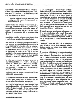 QUINCE AÑOS DE INGENIERIA DE SISTEMAS
Sus entradas y salidas desbordan la simple da-
ta para expresar diferentes formas por lo gene-
ral no estructuradas e.g. un problema a resolver
o un plan de acción a seguir:
y = f{objetos, problema, cobertura, desempeño, nivel
tecnológico, nivel de gestión, plan-usuario, estilo-ge-
rencial, ciclo de vida (t)}
Los resultados del sistema de información (Le.
salidas) y pueden ser decisiones, información,
conocimiento requerido, soluciones, planes in-
feridos y objetos). Esto corrobora la casi impo-
sibilidad de expresar un SIG en forma cerrada
(31).
Los objetos: pueden referirse a elementos-dato
o cualquier constructo informático factible.
El problema: se expresa como el tipo de deci-
sión a tomar, la necesidad de información, una
prospección de variables del sistema, la posibi-
lidad de identificar un conocimiento nuevo a
partir de la base de datos u otro (32). En el caso
de decisiones se involucra el grado de estruc-
turalidad Le. {no estructurado, parcialmente es-
tructurado y estructurado}, lo cual puede
inferirse del problema o hacerse explícito.
La cobertura: implica las funciones según nivel
de gestión y/o abstracción yel area cubierta por
el SIG, e. g. CONTABLE, FINANCIERA, PERSO-
NAL, PRODUCCiÓN, MATERIALES, ALMACE-
NES, SERVICIOS, TRANSPORTE, MAQUINARIA,
EQUIPO, VENTAS, CLIENTES.
El desempeño: se refiere a la habilidad geren-
cial inferida o explicitada:
Razonamiento decisional en varios dominios: psi-
cológico, administrativo (e.g. reglas de la empre-
sa) y analítico (investigación operacional).
Información requerida para la toma de decisio-
nes según la calidad y nivel de usuario. También
implica la determinación de los instrumentos
matemáticos y no matemáticos (e.g. procedí-
mentales) para la decisión respondiendo al es-
tilo cognitivo del usuario.
58 Ingeniarla e Investigación
El nivel tecnológico, es la variable que está aso-
ciado con la productividad esperada del SIG,
que involucran las herramientas para el análisis
decisional e informacional, el propio estilo ge-
rencial como una función tanto del estilo cogni-
tivo y el enfoque filosófico del usuario, la interfaz
usuario-SIIG, incluyendo la inteligencia en la
base de datos y la comunicación en lenguaje
natural, la cultura organizacional e informática
de la institución y en general los recursos em-
presariales, lógicos y materiales.
Elplan de usuario: asociado con planes norma-
tivos (generación de un plan a partir de una ba-
se de planes identificados y modelos) y planes
positivos (reconocimiento de planes del usua-
rio). Aquí se pueden incluir los planes de contin-
gencia.
La variable t, implica el horizonte de planeación
en el tiempo, el mismo ciclo de vida del sistema
de información o la misma dinamicidad de las
variables del sistema.
El esquema del SIIG podría representarse tam-
bién por un conjunto de ecuaciones simultá-
neas dadas las múltiples inter e intra-relaciones
del SI. De todas maneras el esquema descrito
anteriormente señala de por sí, un desempeño
mucho más rico y fértil para atender las deman-
das de la dirección empresarial y un constituye
sistema que tiende a adaptarse a las condicio-
nes individuales de un ejecutivo-usuario y en
que el computador deja de ser un simple depó-
sito de datos y calculadora para convertirse, no
solo en un asistente experto cumpliendo un rol
mucho más novedoso e interesante, sino un es-
pacio problematizador-solucionador de proble-
mas de la empresa abandonando las finali-
dades de las primeras generaciones Le que se
centraron en los "problemas de oficinistas yem-
pleados" y haciendo negación de los verdade-
ras misiones, objetivos y problemas de una
institución.
 