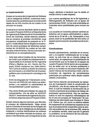 QUINCE AÑOS DE INGENIERíA DE SISTEMAS
La implementación
Existen en la arena de la Ingeniería de Software
y de la Inteligencia Artificial, numerosos instru-
mentos teóricos y prácticos para la construcción
rápida de los SIG muchos de los cuales no se
conocen en el país.
El esfuerzo lo hemos abordado desde la óptica
de nuestro Proyecto EIDOS en el Departamento
de Ingeniería de Sistemas de la Universidad Na-
cional de Colombia, donde estamos empeña-
.dos en construir el prototipo UN-SEEGSI, cuya
arquitectura simplificada se presenta en la Fi-
gura 2. A este efecto hemos dirigido la construc-
ción de varios prototipos de diferentes compo-
nentes de UN-SEEGSI los cuales se han refe-
renciado anteriormente y hemos avanzado am-
pliamente en su conceptualización.
- Ante todo está el empleo de las herramien-
tas CASE cuyo empleo es prácticamente in-
dispensable en el proceso de Re-Ingeniería
(Pérez y Medina, op. cit.). Dentro del Pro-
yecto EIDOS contamos con IDMS-ARCHI-
TECT para el análisis y diseño de sistemas
de información y el ADW/PWS de Knowled-
geWare para la planeación estratégica de
un SIG.
- Entre los lenguajes de V Generación conta-
mos con UN-PROLOG con todos sus exten-
siones y en especial su característica de
transportabilidad y poder expresivo.
- Hay varios Shells para trabajar las capas de
conocimientos. Uno de ellos es NEXPERT
OBJECT, herramienta de Ingeniería de cono-
cimientos adquirida para el Proyecto EIDOS.
Existen todavía algunas barreras que dificultan
el proceso de implementación. Valga anotar
que en Colombia el mercado de tecnologfas del
conocimiento y de la inteligencia es demasiado
incipiente y muchos distribuidores de software
consideran que dicho mercado es costoso, con
poca o nula demanda y por consiguiente de alto
riesgo, dándose a translucir que no existe un
interés mínimo a este respecto.
Los nuevos paradigmas de la Re-Ingenierfa y
Retroingenierfa de Software con el apoyo de
herramientas CASE, no han sido entendidas en
Colombia como posibilidades para innovar los
SIG.
Los usuarios en Colombia parecen sentirse sa-
tisfechos con el apoyo administrativo y opera-
cional de su SI de 3a. y 4a. Generación y muy
pocos creen en la posibilidad del SIIG como un
espacio para la solución de problemas de la em-
presa.
Conclusiones
Nuestro planteamiento, centrado en la innova-
ción y re-creación mediatizada por la re-inge-
niería, ha sido fruto de un intenso trabajo de
varios años, en especial por la posibilitación de
conocimiento que se ha dado en el espacio de
nuestro Proyecto EIDOS dentro de una perspec-
tiva de doble uso: en el terreno profesional y
para su su empleo en educación haciendo utili-
zación intensa de herramientas CASE y de ins-
trumentos de ingeniería de conocimientos
potenciada pro quehacer diario desde nuestra
cátedra universitaria.
Aquí hemos descrito someramente los esfuer-
zos de investigación hacia la construcción de
UN-SEEGSI, una de las metas del Proyecto EI-
DOS, lo cual ha mediado la construcción de un
número importante de prototipos de trabajo ref-
erenciados oportunamente. Aquí se recontex-
tualiza no solo los aspectos metodológicos de
los SI sino el concepto de "federación" de sub-
sistemas de información que introdujo G. Davis
y M. Olshon (op. cit.) como un sistema abierto
de cooperación de subsistemas expertos en los
que el procesamiento cooperativo para la solu-
ción de problemas de la empresa (33), alcanza
un verdadero sentido, dado que por lo general
un problema, no es exclusivo de una sola sec-
ción de una empresa.
Ingenierfa e Investigación 59
 