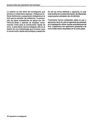 QUINCE AÑOS DE INGENIERIA DE SISTEMAS
Lo anterior es otro tema de investigación que
amerita un tratamiento especial: inteligencia ar-
tificial distribuida y cooperación inteligente en el
SIIG para la solución de problemas. La produc-
ción de estos subsistemas se apoya con UN-
PROLOG-Shell y además se emplean herra-
mientas CASE para la construcción rápida de
SIG's. A este efecto hemos trabajado (34) en el
diseño de una metodología que funcione, para
la construcción rápida de prototipos y desarrollo
60 Ingenierfa e Investigación
de SIG e[1 forma eficiente y oportuna, lo cual
está facilitando la estandarización de diferentes
subproyectos alrededor de UN-SEEGSI.
Finalmente hemos enfatizado sobre el uso y
aplicación de la lA y de la Ingeniería de software
en investigación sobre nuevas arquitecturas de
SIIG. Esperamos con optimismo presentar a la
comunidad estos resultados en el corto plazo.
 