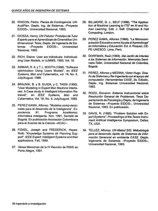 QUINCE AÑOS DE INGENIERIA DE SISTEMAS
20. RINCON, Pedro. Planes de Contingencia: UN-
AudiPlan. Depto. Ing. de Sistemas -Proyecto
EIDOS-, Universidad Nacional, 1993.
21. DIOSSA, Henry. UN-Fistutor: Prototipo de Tutor
Experto para el Aprendizaje de Cinemática Uni-
dimensional. Tesis, Depto. de Ingeniería de Sis-
temas -Proyecto EIDOS-, Universidad
Nacional, 1992.
22. RICH, Elaine. User are individuals: Individuali-
zing User Models, in IJJMMS, 1983, Vol. 18.
23. AMMAR, R. A. YT. L. BOOTH (1988). "Software
optimization Using Users Models", en IEEE
Systems, Man and Cybernetics, vol. 18, No. 4,
JulY/August, 1989.
24. BRAJNIK, B. Y B. GUIDA, Y C. TASSI (1990).
"User Modeling in Export Man Machine Interfa-
ces: A Case study in Intelligent Information Re-
trievel", en IEEE Systems, Man and
Cybernetics, Vol. 18, No. 4, JulY/August, 1989.
25. PEREZ GAMA, Alfonso. "Modelos oornputaclo-
nales para el desarrollo de la Inteligencia". Ex-
pociencia 91. Programa Académico:
Informática Inteligente. Nov. 1991, Santafé de
Bogotá. En publicación Asociación Colombiana
para el Avance de la Ciencia -ACAC-.
26. FISKEL, Joseph and FREDERICK, Hayes-
Roth: "Knowledge Systems ofr Planning Sup-
port".IEEE Expert: IntelligentSystemsandtheir
applications, Fall, 1989.
27. Véase Memorias de la IV Reunión de RIBIE en
Porto Alegre, 1991 .
62 Ingenierfa e Investigación
28. BILLMORE, D. J., SELF (1988). "The Applica-
tion of Machine Learning to ITS" en Al and Hu-
man Learning, Edit. J. Self. Chapman & Hall
Computing, London.
29. PEREZ GAMA, Alfonso (1984). "La Microcom-
putación Educativa como Ayuda al Aprendizaje"
en Informática y Educación. Ed. A. Roquez, CE-
PE-UNESCO. Urna, Perú.
,30. DORFMAN, Raúl (1983). Del Jardín de infantes
a los Sistemas de Información. Memorias Semi-
nario-Taller, Universidad Nacional de Colombia,
Bogotá.
31. PEREZ, Alfonso y MEDINA, Víctor Hugo. Dise-
ño de Sistemas y Re-Ingeniería con el apoyo del
computador: Herramientas CASE, 2a. Edición,
Depto. Ing. Sistemas Universidad Nacional,
1993.
32. ROZO, Giovanni. Sistema Instruccional sobre
Resolución General de Problemas. Tesis De-
partamento de Psicología y Depto. de Ingeniería
de Sistemas -Proyecto EIDOS-, Universidad
Nacional, 1993. En publicación.
33. DAVIS, R. (1985). "Problem Solution with Ex-
port Systems". Proceedings of the Texas Instru-
ment Artificiallntelligence Symposium, Dalias,
TX, USA.
34. TELLEZ, Alfonso. UN-Metod SIG: Metodología
para el desarrollo rápido de Sistemas de Infor-
mación Gerencial en ambiente CASE. Depto.
Ingeniería de Sistemas -Proyecto EIDOS-,
Universidad Nacional, 1993.
 