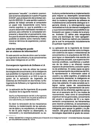QUINCE AÑOS DE INGENIERíA DE SISTEMAS
permanece "resuelta". La anterior cosmovi-
sión la hemos adoptado en nuestro Proyecto
EIDOS5, para el desarrollo del prototipo cen-
tral UN-SEEGSI. En este sentido nuestra hi-
pótesis de trabajo concede al computador
un papel más trascendente como herra-
mienta cognitiva i.e. que le posibilite a un
usuario desarrollar habilidades mentales su-
periores para enfrentar la complejidad em-
presarial y desarrollar el pensamiento crea-
tivo para la solución de problemas y además
posibilite al sistema como memoria institu-
cional en términos de experiencia y conoci-
mientos.
¿Qué tan inteligente puede
ser un sistema de información?
En esta sección se discute cómo usar la moder-
na ingeniería de software y la de conocimientos
para dotar inteligencia en un SIG.
Convergencia ingenieria de Software e I.A.
Evidentemente se trata de utilizar las nuevas
tecnologlas del conocimiento yde la inteligencia
que posibilitan la migración de un sistema con-
vencional de información a un SIIG lo que re-
quiere de la aplicación de Ingeniería de
Sistemas de Información en dos frentes: la Re-
Ingeniería de Software y la Ingeniería de Cono-
cimientos.
a) La aplicación de Re-Ingeniería (6) se puede
visualizar de la siguiente manera:
Sea Rj una Representación del SIG; la Re-Ingeniería
constituye la re-creación de una parte de sistema en
una nueva forma y su implementación R*J.
Es decir la renovación de los mecanismos
internos, la modernización de las estructu-
ras de datos y su arquitectura, el redesarro-
110 dei SI para mejorar su desempeño, la
renovación y la recontextualización su es-
tructura y evidentemente su implementación
para mejorar su desempeño conservando
sus características funcionales básicas. Es
decir la moderna ingeniería de software es
multidireccional (claramente distingue la in-
geniería directa y la retroingeniería) cuya
verticalidad es fruto de intensa investigación
y cuya transversabilidad que posibilita la op-
timización por capas o niveles de la empre-
sa. Andrews (7) define esta reingeniería
como una tecnología de "valor agregado".
Charles W. Bachman definió una metodolo-
gía la cual ha enriquecido indudablemente
el quehacer ingenieril (8).
b) La aplicación de la Ingenierla de Conoci-
mientos se puede entender como la integra-
ción sistémica de capas o metasistemas de
conocimientos a la arquitectura del SIG (9),
para lograr un desempeño más·acorde con
las exigencias actuales, que supere las limi-
taciones analíticas, cuantitativas y cualitati-
vas de los datos y se ofrezcan nuevos
espacios de pensamiento y solución oportu-
na de problemas. En estas capas se persi-
gue la representación de problemas del SIG,
la representación e información sobre el
usuario y su estilo cognitivo, el sistema de
razonamiento decisional, la inteligencia en
la base de datos, entre otros lo cual se ex-
plica más adelante. En este cometido se in-
tegran varias capas de conocimientos
donde conjugan la representación de cono-
cimientos de los diferentes agentes que ac-
túan en el escenario del SI y los modos de
razonamiento, tales como el conocimiento
experto en temas gerenciales, conocimiento
del usuario o ejecutivo del SI y su repre-
sentación computacional, las herramientas
para resolver problemas, el conocimiento y
razonamiento sobre los datos y la tecnología
inteligente para apoyar la gestión y la pla-
neación. Del grado de aplicación de dichas
tecnologías dependerá el grado de conocí-
5 EIDOS: "EDUMA TlCA e Inteligencia Artificial para el Desarrollo de la Intaligencia Humana" - Universidad Nacional, financiado
por COLCIENCIAS Contrato No. 147-91.
Ingenierfa e Investigación 51
 