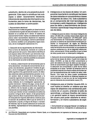 QUINCE AÑOS DE INGENIERfA DE SISTEMAS
substituirlo, dentro de una perpectiva plural-
gerencial. Esta capa la constituye tres sub-
capas a saber: razonamiento decisional,
inferencia de requisitos de información e ins-
trumentos para la toma de decisiones, las
cuales se describen a continuación:
i- Razonamiento decisional
Recorriendo los niveles de gestión por área funcional
y considerando el grado de estructuralidad o no de la
decisión en el sentido de H.· Simón. El sistema de
razonamiento frontal: implica una elaboración teórica
previa sobre razonamiento decisional en espacios
múltiples: Dominio psicológico, Dominio administrati-
vo, Dominio analítico (una perspectiva lógico-racio-
nal) y de la investigación operacional (11).
ii- Deducción de los requerimientos de Información
Para la toma de decisiones, teniendo en cuenta el
estilo gerencial del usuario. Este sistema identifica el
sub-espacio datos-información que demanda el eje-
cutivo del SI para la toma de decisiones en cada una
de las aplicaciones y además posibilita la evaluación
de la información ex-ante la decisión.
.'iii- Análisis y determinación de herramientas para la
toma decisiones: Una base de conocimientos de so-
porte a las decisiones, apoyada en modelos de ges-
tión y de la investigación operacional y siguiendo el
estilo cognitivo (12) y gerencial del usuario. En déca-
das anteriores estos planteamientos parecían no te-
ner asidero dado el estado de la tecnología y la
incipiente ingeniería de conocimientos, como lo sos-
tuvo entre otros Huber (13). Además de los tradicio-
nales métodos de la investigación operacional, se
podría mencionar: matrices de pago, curvas de utili-
dad, preferencia e indiferencia entre otros. El proyec-
to JANUS (14) ha llevado a cabo una experiencia
interesante con el prototipo JAN US que utiliza 4 cons-
tructos que intentan emular variedades de estilos de
usuarios: la figura de Dr. Spock, el del pensamiento
lógico-racional, Bozo el pensamiento lateral emulan-
do búsqueda de mayores alternativas creativas para
la solución de problemas; Mami que se centra en la
explicación y ayuda y la figura de Esopo o narrador
de historias; aquí el usuario selecciona el constructo
de interfaz, representado en forma declarativa y que
usa plantillas.
3. Inteligencia en las bases de datos: Un com-
ponente importante lo constituyen las bases
de datos basadas en conocimientos o bases
inteligentes de datos (15). Este subsistema
es un componente del nivel tecnológico de
la empresa y está integrado por: inteligencia
para los datos y descubrimiento de conoci-
mientos o aprendizaje maquinal para las ba-
ses de datos.
i-Inteligencia para los datos: Una base inteligente de
datos: UN-BID (16), prototipo desarrollado dentro del
Proyecto EIDOS empleando UN-PROLOG6 sobre
una herramienta de 4 Generación (ORACLE) incor-
porando un sistema de razonamiento frontal para po-
sibilitar la incorporación de reglas de diferente
naturaleza, a partir de las limitaciones de la mencio-
nada herramienta de productividad, en que dejaba de
resolver problemas e.g. de la integridad referencial;
dicho razonamiento frontal posibilita el que la base
de datos puede tener un desempeño inteligente.
ii- Deducción de conocimientos para aprendizaje ma-
quinal de las bases de datos: A partir de la base de
datos: UN-BDD, se trata de inferir conocimiento a
partir del sistema de base de datos ya sea recupe-
rando el conocimiento que algún experto introdujo o
la deducción de conocimiento a partir de los datos
existentes en la base. También se entiende como la
posibilidad además de ofrecer análisis de frontera se-
gún las especificaciones del modelo de datos, esta-
blecido. Una base de datos puede considerarse
como una base de hechos en sistemas basados en
conocimientos, lo cual es uno de los fundamentos
para la inferencia de conocimiento nuevo (17).
4. Inteligencia para el Interfaz Usuario-SIG, lo
cual implica el diseñar un sistema que sea
capaz de adaptarse a las condiciones parti-
culares de un usuario, entender el estilo de
aprendizaje y enfoque filosófico del mismo
y en general captar el mayor conocimiento
del usuario para poder diseñarle la retroin-
formación y el mismo subsistema de expli-
cación:
i- Comunicación en Lenguaje Natural: Un interfaz en
lenguaje natural (i.e. manejando un subconjunto es-
6 UN PROLOG: Desarrollado por el profesor Roberto Ojeda. en el Departamento de Ingeniería de Sistemas, con el apoyo
financiero de COLCIENCIAS.
Ingenierfa e Investigación 53
 