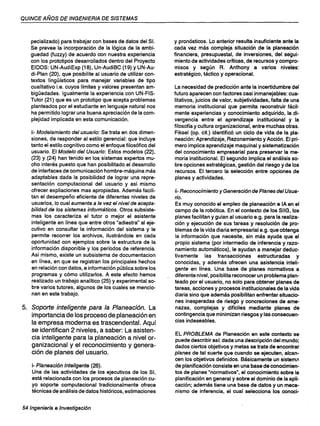 QUINCE AÑOS DE INGENIERIA DE SISTEMAS
pecializado) para trabajar con bases de datos del SI.
Se prevee la incorporación de la lógica de la ambi-
guedad (fuzzy) de acuerdo con nuestra experiencia
con los prototipos desarrollados dentro del Proyecto
EIDOS: UN-AudiExp (18), Un-AudiBC (19) y UN-Au-
di-Plan (20), que posibilite al usuario de utilizar con-
textos lingüísticos para manejar variables de tipo
cualitativo i.e. cuyos límites y valores presentan am-
bigüedades. Igualmente la experiencia con UN-FIS-
Tutor (21) que es un prototipo que acepta problemas
planteados por el estudiante en lenguaje natural nos
ha permitido lograr una buena apreciación de la com-
plejidad implicada en esta comunicación.
ii- Modelamiento del usuario: Se trata en dos dimen-
siones, de responder al estilo gerencial: que incluye
tanto el estilo cognitivo como el enfoque filosófico del
usuario. El Modelo del Usuario: Estos modelos (22),
(23) Y (24) han tenido en los sistemas expertos mu-
cho interés puesto que han posibilitado el desarrollo
de interfaces de comunicación hombre-máquina más
adaptables dada la posibilidad de lograr una repre-
sentación computacional del usuario y asi mismo
ofrecer expliaciones mas apropiadas. Además facili-
tan el desempeño eficiente de diferentes niveles de
usuarios, lo cual aumenta a la vez el nivel de acepta-
bilidad de los sistemas informáticos. Otros subsiste-
mas los caracteriza el tutor o mejor el asistente
inteligente en línea que entre otros "adiestra" al eje-
cutivo en consultar la información del sistema y le
permite recorrer los archivos, ilustrándole en cada
oportunidad con ejemplos sobre la estructura de la
información disponible y los períodos de referencia.
Así mismo, existe un subsistema de documentacion
en línea, en que se registran los principales hechos
en relación con datos, e información pública sobre los
programas y cómo utilizarlos. A este efecto hemos
realizado un trabajo analítico (25) y experimental so-
bre varios tutores, algunos de los cuales se mencio-
nan en este trabajo.
5. Soporte inteligente para la Planeación. La
importancia de los proceso de planeación en
la empresa moderna es trascendental. Aquí
se identifican 2 niveles, a saber: La asisten-
cia inteligente para la planeación a nivel or-
ganizacional y el reconocimiento y genera-
ción de planes del usuario.
i- Planeación Inteligente (26).
Una de las actividades de los ejecutivos de los SI,
está relacionada con los procesos de planeación cu-
yo soporte computacional tradicionalmente ofrece
técnicas de análisis de datos históricos, estimaciones
54 Ingenierfa e Investigación
y pronósticos. Lo anterior resulta insuficiente ante la
cada vez más compleja situación de la planeación
financiera, presupuestal, de inversiones, del segui-
miento de actividades críticas, de recursos y compro-
misos y según R. Anthony a varios niveles:
estratégico, táctico y operacional.
La necesidad de predicción ante la incertidumbre del
futuro aparecen con factores casi inmanejables: cua-
litativos, juicios de valor, subjetividades, falta de una
memoria institucional que permita reconstruir fácil-
mente experiencias y conocimiento adquirido, la di-
vergencia entre el aprendizaje institucional y la
filosofía y cultura organizacional, entre muchas otras.
Fiksel (op. cit.) identificó un ciclo de vida de la pla-
neación: Aprendizaje, Razonamiento y Acción. El pri-
mero implica aprendizaje maquinal y sistematización
del conocimiento empresarial para preservar la me-
moria institucional. El segundo implica el análisis so-
bre opciones estratégicas, gestión del riesgo y de los
recursos. El tercero la selección entre opciones de
planes y actividades.
ii- Reconocimiento y Generación de Planes del Usua-
rio.
Es muy conocido el empleo de planeación e lA en el
campo de la robótica. En el contexto de los SIIG, los
planes facilitan y guian al usuario e.g. para la realiza-
ción y ejecución de sus tareas y resolución de pro-
blemas de la vida diaria empresarial e.g. que obtenga
la información que necesite, sin más ayuda que el
propio sistema (por intermedio de inferencia y razo-
namiento automáticos), le ayudan a manejar deduc-
tivamente las transacciones estructuradas y
conocidas, y además ofrecen una asistencia inteli-
gente en línea. Una base de planes normativos a
diferente nivel, posibilita reconocer un problema plan-
teado por el usuario, no solo para obtener planes de
tareas, acciones y procesos institucionales de la vida
diaria sino que además posibilitan enfrentar situacio-
nes inesperadas de riesgo y concreciones de ame-
nazas, complejas y difíciles mediante planes de
contingencia que minimizan riesgos y las consecuen-
cias indeseables.
EL PROBLEMA de Planeación en este contexto se
puede describir así: dada una descripción del mundo;
dados ciertos objetivos y metas se trata de encontrar
planes de tal suerte que cuando se ejecuten, alcan-
cen los objetivos definidos. Básicamente un sistema
de planificación consiste en una base de conocimien-
tos de planes "normativos", el conocimiento sobre la
planificación en general y sobre el dominio de la apli-
cación; además tiene una base de datos y un meca-
nismo de inferencia, el cual selecciona los conoci-
 