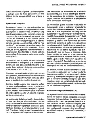 QUINCE AÑOS DE INGENIERfA DE SISTEMAS
tectura innovadora y vigente. Lo anterior permi-
te colegir sobre la doble perspectiva de UN-
SEEGSI donde aprende el SIG y se entrena el
usuario.
Aprendizaje maquinal
Teniendo en cuenta que casi es imposible en-
tender el problema de la Inteligencia Artificial sin
que implique la posibilidad de APRENDER (28),
a continuación se describe someramente un es-
quema un del ciclo de aprendizaje en que inte-
ractúan el software y el un usuario (véase
Figura 2). En aprendizaje maquinal, el sistema
genera nuevos conocimientos en forma "au-
tomática" y se basa en generalizaciones de-
ducidas de experiencias anteriores. El sis-
tema, en efecto, aprende nominalmente de la
experiencia y de este modo el mismo sistema
se actualiza. Este proceso es tema de mucha
investigación.
La habilidad para aprender es un componente
importante de la inteligencia y al ofrecer com-
pletamente esta potencialidad mejoraría el po-
tencial de un sistema inteligente en especial en
el terreno de la educación (29).
El sistema parte del modelo explícito de concep-
tual-gerencial, como dominio del conocimiento
del SIG (e.g. una estructura en forma de árbol)
y con la ayuda de los modelo de usuarios.
Como se puede apreciar este esquema se fun-
damenta en el papel que pueden jugar tanto el
Modelo del Estudiante como el Aprendizaje Ma-
quinal, dada su íntima relación y que este último
se emplea para soportar un sistema de proce-
samiento cooperativo.
La confluencia de la información de control es
la base para integrar el conocimiento concep-
tual (que define el entendimiento actual del sis-
tema que se quiere aprender) expresado como
fronteras dentro de la estructura del dominio ini-
cial. El sistema "sabe" el nivel de conocimiento
dado la representación que tiene del usuario.
Las habilidades de aprendizaje en el sistema
(usuario-máquina) a nivel estratégico depend-
en de un conjunto de protocolos heurísticos o
reglas basadas en experiencia y que puedan
tener credibilidad psicológica.
La información que se busca es el resultado de
la interacción entre el software y el estudiante
dentro de un esquema cooperativo. De esta ma-
nera se puede implementar un conjunto de
cuestiones de ayuda siempre y cuando el siste-
ma (30) fuese capaz de responder, e.g. "¿Cuál
es el siguiente paso?", "¿Cual es el próximo
evento?" y además dar explicación. El nuevo
dominio se conforma a partir de los algoritmos
para hacer explícito las tácticas de aprendizaje,
i.e. tomar la nueva información y el nivel de co-
nocimiento del SIG actual (syllabus), y de la in-
terpretación que se haga al respecto. Esta
Interpretación se basa en el procesamiento
cooperativo entre la máquina y el estudiante,
sobre ¿qué se debe "aprender" a partir de la
nueva información? De esta forma se conforma
el nuevo syllabus o mapa cognocitivo-gerencial
descriptivo del area del conocimiento del SIG.
Lo anterior pone en evidencia numerosos inte-
rrogantes que estan aún por resolver mediante
la experimentación y la implementación de las
tácticas y estrategias de aprendizaje que ten-
gan la suficiente validez psicológica. Esto dará
mas luces sobre las complejidades del aprendi-
zaje humano lo cual favorecerá los desarrollos
de los sistemas inteligentes.
El modelo computacional del SIIG
La representación computacional del sus se re-
quiere por razones obvias aunque es necesario
reconocer la imposibilidad de expresar mate-
máticamente como una expresión determinada.
Las variables del SIG involucran objetos, ma-
trices (cobertura en términos de función se-
gún nivel y área), vectores (nivel tecnológico),
variables fuzzy (e.g. desempeño gerencial) y
escalares.
Ingenierfa e Investigación 57
 