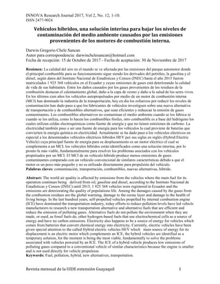 INNOVA Research Journal 2017, Vol 2, No. 12, 1-10.
ISSN 2477-9024
Revista mensual de la UIDE extensión Guayaquil 1
Vehículos híbridos, una solución interina para bajar los niveles de
contaminación del medio ambiente causados por las emisiones
provenientes de los motores de combustión interna.
Darwin Gregorio Chele Sancan
Autor para correspondencia: darwinchelesancan@hotmail.com
Fecha de recepción: 15 de Octubre de 2017 - Fecha de aceptación: 30 de Noviembre de 2017
Resúmen: La calidad del aire en el mundo se ve afectada por las emisiones del parque automotor donde
el principal combustible para su funcionamiento sigue siendo los derivados del petróleo, la gasolina y el
diésel, según datos del Instituto Nacional de Estadísticas y Censos (INEC) hasta el año 2015 fueron
matriculados 1 925 368 vehículos en el Ecuador y cuyas emisiones de gases está deteriorando la calidad
de vida de sus habitantes. Entre los daños causados por los gases provenientes de los residuos de la
combustión destacan el calentamiento global, daño a la capa de ozono y daño a la salud de los seres vivos.
En los últimos cien años los vehículos autopropulsados por medio de un motor de combustión interna
(MCI) han dominado la industria de la transportación, hoy en día los esfuerzos por reducir los niveles de
contaminación han dado paso a que los fabricantes de vehículos investiguen sobre una nueva alternativa
de transportación y de combustibles alternativos, que sean eficientes y reduzcan la emisión de gases
contaminantes. Los combustibles alternativos no contaminan el medio ambiente cuando se los fabrica ni
cuando se los utiliza, como lo hacen los combustibles fósiles, otro combustible es a base del hidrógeno los
cuales utilizan celdas electroquímicas como fuente de energía y que no tienen emisiones de carbono. La
electricidad también paso a ser una fuente de energía para los vehículos la cual proviene de baterías que
convierten la energía química en electricidad. Actualmente se ha dado paso a los vehículos eléctricos en
especial a los denominados vehículos eléctricos híbridos HEV por sus siglas en inglés (Hybrid Electric
Vehicle) cuya principal fuente de energía para su desplazamiento es un motor eléctrico el cual se
complementa a un MCI, los vehículos híbridos están identificados como una solución interina, por lo
pronto la más viable, fundamentalmente para resolver los problemas asociados con los vehículos
propulsados por un MCI. El MCI de un vehículo híbrido produce menos emisiones de gases
contaminantes comparado con un vehículo convencional de similares características debido a que el
motor es un poco más pequeño y no es utilizado directamente para propulsión del vehículo.
Palabras claves: contaminación, transportación, combustibles, nuevas alternativas, híbrido.
Abstract: The world air quality is affected by emissions from the vehicles where the main fuel for its
operation continues being derived from oil, gasoline and diesel, according to the Instituto Nacional de
Estadísticas y Censos (INEC) until 2015, 1 925 368 vehicles were registered in Ecuador and the
emissions are deteriorating the quality of populations life. Among the damages caused by the gases from
the combustion residues are the global warming, damage to the ozone layer and damage to the health of
living beings. In the last hundred years, self-propelled vehicles propelled by internal combustion engine
(ICE) have dominated the transportation industry, today efforts to reduce pollution levels have led vehicle
manufacturers to research a new transportation alternative and alternative fuels that are efficient and
reduce the emission of polluting gases. Alternative fuels do not pollute the environment when they are
made, or used, as fossil fuels do, other hydrogen-based fuels that use electrochemical cells as a source of
energy and have no carbon emissions. Electricity also happens to be a source of energy for vehicles which
comes from batteries that convert chemical energy into electricity. Currently, electric vehicles have been
given special attention to the called Hybrid electric vehicles HEV which main source of energy for its
displacement is an electric motor which complements an ICE, the hybrid vehicles are identified as a
temporary solution, for the moment is being the most viable, fundamentally to solve the problems
associated with vehicles powered by an ICE. The ICE of a hybrid vehicle produces low emissions of
polluting gases compared to a conventional vehicle of similar characteristics because the engine is smaller
and is not used directly for vehicle propulsion.
Keywords: Fuel, pollution, hybrid, new alternatives, transportation.
 