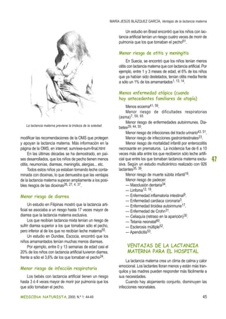 MEDICINA NATURISTA, 2000; N.º 1: 44-49 45
MARÍA JESÚS BLÁZQUEZ GARCÍA, Ventajas de la lactancia materna
47
modificar las recomendaciones de la OMS que protegen
y apoyan la lactancia materna. Más información en la
página de la OMS, en internet: sum/exe-sum-final.html
En las últimas décadas se ha demostrado, en paí-
ses desarrollados, que los niños de pecho tienen menos
otitis, neumonías, diarreas, meningitis, alergias... etc.
Todos estos niños ya estaban tomando leche conta-
minada con dioxinas, lo que demuestra que las ventajas
de la lactancia materna superan ampliamente a los posi-
bles riesgos de las dioxinas26, 27, 4, 37.
Menor riesgo de diarrea
Un estudio en Filipinas mostró que la lactancia arti-
ficial se asociaba a un riesgo hasta 17 veces mayor de
diarrea que la lactancia materna exclusiva.
Los que recibían lactancia mixta tenían un riesgo de
sufrir diarrea superior a los que tomaban sólo el pecho,
pero inferior al de los que no recibían leche materna55.
Un estudio en Dundee, Escocia, encontró que los
niños amamantados tenían muchas menos diarreas.
Por ejemplo, entre 0 y 13 semanas de edad casi el
20% de los niños con lactancia artificial tuvieron diarrea,
frente a sólo el 3,6% de los que tomaban el pecho24.
Menor riesgo de infección respiratoria
Los bebés con lactancia artificial tienen un riesgo
hasta 3 ó 4 veces mayor de morir por pulmonía que los
que sólo tomaban el pecho.
Un estudio en Brasil encontró que los niños con lac-
tancia artificial tenían un riesgo cuatro veces de morir de
pulmonía que los que tomaban el pecho61.
Menor riesgo de otitis y meningitis
En Suecia, se encontró que los niños tenían menos
otitis con lactancia materna que con lactancia artificial. Por
ejemplo, entre 1 y 3 meses de edad, el 6% de los niños
que ya habían sido destetados, tenían otitis media frente
a sólo un 1% de los amamantados1, 13, 14.
Menos enfermedad atópica (cuando
hay antecedentes familiares de atopía)
Menos eccema41, 59.
Menor riesgo de dificultades respiratorias
(asma)7, 59, 65
Menor riesgo de enfermedades autoinmunes. Dia-
betes29, 44, 50.
Menor riesgo de infecciones del tracto urinario43, 51.
Menor riesgo de infecciones gastrointestinales23.
Menor riesgo de mortalidad infantil por enterocolitis
necrosante en prematuros. La incidencia fue de 6 a 10
veces más alta entre los que recibieron sólo leche artifi-
cial que entre los que tomaban lactancia materna exclu-
siva. Según un estudio multicéntrico realizado con 926
lactantes35, 39.
Menor riesgo de muerte súbita infantil16.
Menor riesgo de padecer:
— Maoclusión dentaria34.
— Linfoma12, 19.
— Enfermedad inflamatoria intestinal9.
— Enfermedad cardiaca coronaria3.
— Enfermedad tiroidea autoinmune17.
— Enfermedad de Crohn31.
— Celiaquía (retraso en la aparición)30.
— Tetania neonatal60.
— Esclerosis múltiple52.
— Apendicitis53.
VENTAJAS DE LA LACTANCIA
MATERNA PARA EL HOSPITAL
La lactancia materna crea un clima de calma y calor
emocional. Los lactantes lloran menos y están más tran-
quilos y las madres pueden responder más fácilmente a
sus necesidades.
Cuando hay alojamiento conjunto, disminuyen las
infecciones neonatales.
La lactancia materna previene la tristeza de la soledad.
 