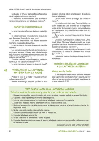 MARÍA JESÚS BLÁZQUEZ GARCÍA, Ventajas de la lactancia materna
46 MEDICINA NATURISTA, 2000; N.º 1: 44-49
48
En Suecia el 98% de los hospitales ofrece aloja-
miento conjunto de la madre y su bebé.
La necesidad de medicamentos para la madre no
interfiere necesariamente con la lactancia materna28.
ASPECTOS PSICOSOCIALES
La lactancia materna favorece el vínculo madre-hijo,
hija.
El estrecho contacto inmediatamente después del
parto, fomenta el desarrollo del amor mutuo.
Los bebés lloran menos y las madres responden
mejor a las necesidades de sus hijos.
La leche materna favorece el desarrollo mental e
intelectual.
Los prematuros que han tomado leche materna en
las primeras semanas, obtienen años más tarde mejo-
res puntuaciones en pruebas de inteligencia que los que
recibieron leche artificial40, 41, 42.
En niños a término, mayor inteligencia (desarrollo
cognitivo), si han sido amamantados54, 56, 57.
La lactancia materna favorece el desarrollo visual 5.
VENTAJAS DE LA LACTANCIA
MATERNA PARA LA MADRE
Pérdida de peso de la madre y reducción en la cir-
cunferencia de cadera32.
Reduce la hemorragia postparto y acelera la recu-
peración del útero debido a la liberación de oxitocina
durante la lactancia.
Dar el pecho reduce el riesgo de cáncer de
mama38.
Un estudio multicéntrico en Estados Unidos, en
cuatro estados del Este, encontró que el riesgo relati-
vo de cáncer de mama en mujeres premenopáusicas
era inversamente proporcional a la duración de la lac-
tancia45, 46.
Dar el pecho reduce el riesgo de cáncer de ova-
rio22, 58.
Un estudio multinacional en Australia, Chile, China,
Israel, Méjico, Filipinas y Tailandia encontró que el ries-
go relativo de cáncer de ovario era menor cuando la
duración de la lactancia era mayor22.
La lactancia materna protege a la madre contra la
osteoporosis y la fractura de cadera en edad avanza-
da11, 15, 18, 33.
La lactancia materna disminuye el riesgo de artritis
reumatoide8.
AHORRO ECONÓMICO ASOCIADO
A LA LACTANCIA MATERNA
Ahorro para la familia
El porcentaje del salario medio o mínimo necesario
para suplementar la dieta de la madre lactante, es muy
inferior al que se necesita para adquirir sucedáneos de
la leche materna6, 47, 63.
DIEZ PASOS HACIA UNA LACTANCIA NATURAL
Todos los servicios de maternidad y atención a los recién nacidos deberán:
1. Disponer de una política por escrito relativa a la lactancia natural, conocida por todo el personal del Centro.
2. Capacitar a todo el personal para llevar a cabo esa política.
3. Informar a las embarazadas de los beneficios de la lactancia materna y cómo realizarla.
4. Ayudar a las madres a iniciar la lactancia en la media hora siguiente al parto.
5. Mostrar a la madre cómo se debe dar de mamar al niño-a y cómo mantener la lactación incluso si se ha de
separar del niño-a.
6. No dar a los recién nacidos más que leche materna.
7. Facilitar la cohabitación de la madre y el bebé 24 horas al día.
8. Fomentar la lactancia a demanda.
9. No dar a los niños-as alimentados a pecho chupetes.
10. Fomentar el establecimiento de grupos de apoyo a la lactancia materna y procurar que las madres se pongan
en contacto con ellos.
Declaración conjunta OMS-UNICEF año 1989
 