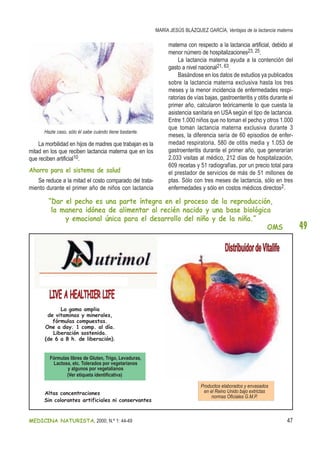 MEDICINA NATURISTA, 2000; N.º 1: 44-49 47
MARÍA JESÚS BLÁZQUEZ GARCÍA, Ventajas de la lactancia materna
49
“Dar el pecho es una parte íntegra en el proceso de la reproducción,
la manera idónea de alimentar al recién nacido y una base biológica
y emocional única para el desarrollo del niño y de la niña.”
OMS
La gama amplia
de vitaminas y minerales,
fórmulas compuestas.
One a day. 1 comp. al día.
Liberación sostenida.
(de 6 a 8 h. de liberación).
Altas concentraciones
Sin colorantes artificiales ni conservantes
LIVE A HEALTHIER LIFE
DistribuidordeVitalife
Fórmulas libres de Gluten, Trigo, Levaduras,
Lactosa, etc. Tolerados por vegetarianos
y algunos por vegetalianos
(Ver etiqueta identificativa)
Productos elaborados y envasados
en el Reino Unido bajo extrictas
normas Oficiales G.M.P.
La morbilidad en hijos de madres que trabajan es la
mitad en los que reciben lactancia materna que en los
que reciben artificial10.
Ahorro para el sistema de salud
Se reduce a la mitad el costo comparado del trata-
miento durante el primer año de niños con lactancia
materna con respecto a la lactancia artificial, debido al
menor número de hospitalizaciones23, 25.
La lactancia materna ayuda a la contención del
gasto a nivel nacional21, 63.
Basándose en los datos de estudios ya publicados
sobre la lactancia materna exclusiva hasta los tres
meses y la menor incidencia de enfermedades respi-
ratorias de vías bajas, gastroenteritis y otitis durante el
primer año, calcularon teóricamente lo que cuesta la
asistencia sanitaria en USA según el tipo de lactancia.
Entre 1.000 niños que no toman el pecho y otros 1.000
que toman lactancia materna exclusiva durante 3
meses, la diferencia sería de 60 episodios de enfer-
medad respiratoria, 580 de otitis media y 1.053 de
gastroenteritis durante el primer año, que generarían
2.033 visitas al médico, 212 días de hospitalización,
609 recetas y 51 radiografías, por un precio total para
el prestador de servicios de más de 51 millones de
ptas. Sólo con tres meses de lactancia, sólo en tres
enfermedades y sólo en costos médicos directos2.
Hazle caso, sólo él sabe cuándo tiene bastante.
 