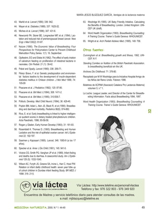 MEDICINA NATURISTA, 2000; N.º 1: 44-49 49
MARÍA JESÚS BLÁZQUEZ GARCÍA, Ventajas de la lactancia materna
51
43. Marild et al. Lancet (1990); 336: 942.
44. Mayer et al. Diabetes (1988); 337: 1625-32.
45. Miches et al. Lancet (1996); 347: 431-6.
46. Newcomb PA. Storer BE, Longnecker MP, et al. (1994). Lac-
tation and reduced risk of premenopausal breast cancer. New
Engl J Med 330(2): 81-87.
47. Nuture (1990). The Economic Value of Breasfeeding: Four
Perspectives for Policymakers Center to Prevent Childhood
Malnutition Policy Series. 1(1): 16. September.
48. Ojofestimi, EO and Elebe IA(1982). The effect of early iniation
of calostrum feeding on proliferation of intestinal bacteria in
neonates. Clin Pediatr. 21 (1): 39-42.
49. Pabst and Spady. Lancet (1990); 336: 269-71.
50. Pérez- Bravo, F. et al. Genetic predisposition and enviromen-
tal factors leadins to the development of insulin-dependent
diabetes mellitus in Chilean children. J Mol Med 1996; 74:
105-09
51. Pisacane et al. J Pediatrics (1992); 120: 87-90.
52. Pisacane et al. Brit Med J (1994); 308: 1411-2.
53. Pisacane et al. Brit Med J (1995); 310:836-7.
54. Pollock, Develop. Med Child Neurol, (1994); 36: 429-40.
55. Popkin BM, Adair L, Akin JS, Black R, et al (1990). Breasfee-
ding and diarrheal morbidity. Pediatrics 86(6): 874-882.
56. Riva, E. et al. Early breastfeeding is linked to higher intelligen-
ce quotient scores in dietary treated phenylketonuric children.
Acta Paedriatic, 1996; 85-56-58.
57. Rogan y Gladen, Early Human Develop (1993); 31: 181-93.
58. Rosenblatt K. Thomas D. (1993). Breastfeeding and Human
Lactation and the risk of epithelial ovarian cancer. Intl J Epide-
miol 22: 192-197.
59. Saarinen y Kajosaari (1995). Lancet, 346: 1065-9 (a los 17
años).
60. Specker et al. Amer J Dis Child (1991), 145: 941-5.
61. Victora CG, Smith PG, Vanghan JP et al. (1989). Infant feding
and deaths due to diarrhea. A casecontrol study. Am J Epide-
miol 129 (5): 1032-1045.
62. Wilson AC, Foryth JS, Greene SA, Irvine L, Han C, Howi PW.
Relation or infant dietto childhood health: seven year follw up
of cohort children in Dundee infant feeding Study. BR MED J
1998; 316: 21-5.
63. Woolridge M (1995). UK Baby Friendly Initiative. Calculating
the Benefits of Breastfeeding. London. United Kingdom: UNI-
CEF UK (draft).
64 Word Health Organization (1993). Breastfeeding Counselling:
A Training Course. Trainer´s Guide Geneva: WHO/UNICEF.
65. Wright et al. Arch Pediatr Adolesc Med. (1995). 149: 758.
Otras fuentes:
Cunningham et al. Breastfeeding growth and Illness, 1992, UNI-
CEF, N.Y.
Standing Comitee on Nutition of the British Paedriatic Association.
Is breastfeeding beneficial ein the UK.
Archives Dis Childhood, 71: 376-80.
Recopilado por M W Woolridge para la Iniciativa HospitalAmigo de
los Niños del Reino Unido. Febrero 1996.
Boletines de ACPAM (Asociació Catalana Pro Lactancia Materna)
volumen 5, n.º 1.
La Leche. League Leader, and Director of the Center for Breastfe-
eding Information. Facts about Breastfeeding 1994, 1997.
Word Health Organization (1993). Breastfeeding Counselling: A
Training Course. Trainer´s Guide Geneva: WHO/UNICEF.
Vía Láctea: http:/www.teleline.es/personal/vlactea
Teléfono y fax: 976 322 803 - 976 349 920
Encuentros de Madres y servicio telefónico diario para atender consultas de las madres.
e.mail: mjblazquez@teleline.es
 