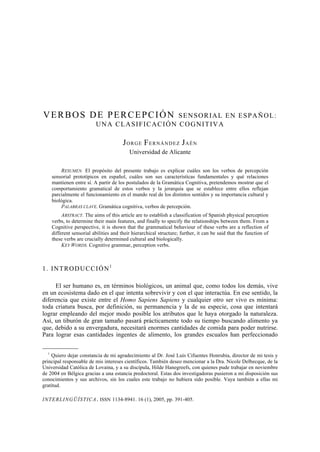 INTERLINGÜÍSTICA. ISSN 1134-8941. 16 (1), 2005, pp. 391-405.
VERBOS DE PERCEPCIÓN SENSORIAL EN ESPAÑOL:
UNA CLASIFICACIÓN COGNITIVA
JORGE FERNÁNDEZ JAÉN
Universidad de Alicante
RESUMEN. El propósito del presente trabajo es explicar cuáles son los verbos de percepción
sensorial prototípicos en español, cuáles son sus características fundamentales y qué relaciones
mantienen entre sí. A partir de los postulados de la Gramática Cognitiva, pretendemos mostrar que el
comportamiento gramatical de estos verbos y la jerarquía que se establece entre ellos reflejan
parcialmente el funcionamiento en el mundo real de los distintos sentidos y su importancia cultural y
biológica.
PALABRAS CLAVE. Gramática cognitiva, verbos de percepción.
ABSTRACT. The aims of this article are to establish a classification of Spanish physical perception
verbs, to determine their main features, and finally to specify the relationships between them. From a
Cognitive perspective, it is shown that the grammatical behaviour of these verbs are a reflection of
different sensorial abilities and their hierarchical structure; further, it can be said that the function of
these verbs are crucially determined cultural and biologically.
KEY WORDS. Cognitive grammar, perception verbs.
1. INTRODUCCIÓN1
El ser humano es, en términos biológicos, un animal que, como todos los demás, vive
en un ecosistema dado en el que intenta sobrevivir y con el que interactúa. En ese sentido, la
diferencia que existe entre el Homo Sapiens Sapiens y cualquier otro ser vivo es mínima:
toda criatura busca, por definición, su permanencia y la de su especie, cosa que intentará
lograr empleando del mejor modo posible los atributos que le haya otorgado la naturaleza.
Así, un tiburón de gran tamaño pasará prácticamente todo su tiempo buscando alimento ya
que, debido a su envergadura, necesitará enormes cantidades de comida para poder nutrirse.
Para lograr esas cantidades ingentes de alimento, los grandes escualos han perfeccionado
–––––––––
1
Quiero dejar constancia de mi agradecimiento al Dr. José Luis Cifuentes Honrubia, director de mi tesis y
principal responsable de mis intereses científicos. También deseo mencionar a la Dra. Nicole Delbecque, de la
Universidad Católica de Lovaina, y a su discípula, Hilde Hanegreefs, con quienes pude trabajar en noviembre
de 2004 en Bélgica gracias a una estancia predoctoral. Estas dos investigadoras pusieron a mi disposición sus
conocimientos y sus archivos, sin los cuales este trabajo no hubiera sido posible. Vaya también a ellas mi
gratitud.
 