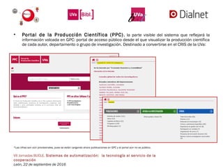 VII Jornadas BUCLE. Sistemas de automatización:  la tecnología al servicio de la
cooperación
León, 22 de septiembre de 2016
• Portal de la Producción Científica (PPC), la parte visible del sistema que reflejará la
información volcada en GPC: portal de acceso público desde el que visualizar la producción científica
de cada autor, departamento o grupo de investigación. Destinado a convertirse en el CRIS de la UVa:
*Las cifras son aún provisionales, pues se están cargando ahora publicaciones en GPC y el portal aún no es público.
 