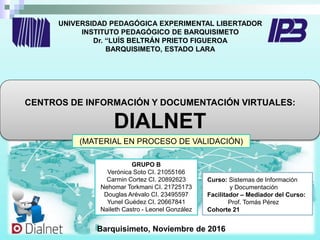 UNIVERSIDAD PEDAGÓGICA EXPERIMENTAL LIBERTADOR
INSTITUTO PEDAGÓGICO DE BARQUISIMETO
Dr. “LUÍS BELTRÁN PRIETO FIGUEROA
BARQUISIMETO, ESTADO LARA
CENTROS DE INFORMACIÓN Y DOCUMENTACIÓN VIRTUALES:
DIALNET
Curso: Sistemas de Información
y Documentación
Facilitador – Mediador del Curso:
Prof. Tomás Pérez
Cohorte 21
Barquisimeto, Noviembre de 2016
(MATERIAL EN PROCESO DE VALIDACIÓN)
GRUPO B
Verónica Soto CI. 21055166
Carmin Cortez CI. 20892623
Nehomar Torkmani CI. 21725173
Douglas Arévalo CI. 23495597
Yunel Guédez CI. 20667841
Naileth Castro - Leonel González
 