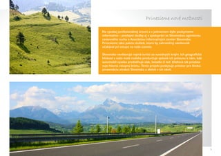 Prinesieme nové možnosti

Na vysokej profesionálnej úrovni a v jednotnom štýle poskytneme
informačno – predajné služby aj v spolupráci so Slovenskou agentúrou
cestovného ruchu a Asociáciou informačných centier Slovenska.
Prinesieme takú paletu služieb, ktorú by zahraničný návštevník
očakával pri vstupe na naše územie.

Slovensko navštevujú najmä turisti zo susedných krajín. Ich geografická
blízkosť a naša malá rozloha predurčuje spôsob ich presunu k nám, kde
automobil vysoko predstihuje vlak, lietadlo či loď. Diaľnica tak predsta-
vuje hlavnú vstupnú bránu. Tento projekt poskytuje priestor pre širokú
prezentáciu atrakcií Slovenska a aktivít v ich okolí.




                                                                            3
 