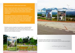 Hlavný ponúkaným artiklom bude informácia.

Bude o krásach našej vlasti a jej možnostiach poskytnúť
oddych, ubytovanie, relax, kultúru či šport. Bude o spôsobe
prepravy k určenému cieľu po našich cestách. Bude aj o
bezpečnostných a zákonných povinnostiach motoristu v
našej krajine.

Informácie prinesieme na moderných informačných
technológiách v pútavých priestoroch, ktorý sme príťažlivo
zviditeľnili. Návštevníka priamo k nám privedú špeciálne
prístupové koridory. Upravené okolie a nové parkovacie
plochy len dotvoria atmosféru umožňujúcu krátkodobý
oddych na hraniciach Slovenska.



Súčasťou zámeru projektu sú aj plochy na odpočívadlách
diaľnic a rýchlostných ciest. Práve prostredníctvom nich
dotvoríme plnohodnotnú informačnú sieť o Slovensku, ktorá
nebude mať len lokálny charakter.




                                                              Prinášame Vám jedinečnú možnosť byť viditeľní.
                                                              Budeme radi, ak sa spolu s nami pokúsite vytvoriť nielen prvý dojem.



                                                                                      ... môžete byt pri tom ...
                                                                                                   ˇ

                                                                                                                                     7
 