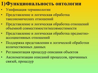 Функциональность   онтологии Унификация терминологии Представление и логическая обработка таксономических отношений Представление и логическая обработка отношений объемной совместимости/несовместимости Представление и логическая обработка предметно-ассоциативных отношений Поддержка представления и логической обработки количественных данных Регламентация процедур описания объектов Аксиоматизация описаний процессов, причинных связей, процедур  