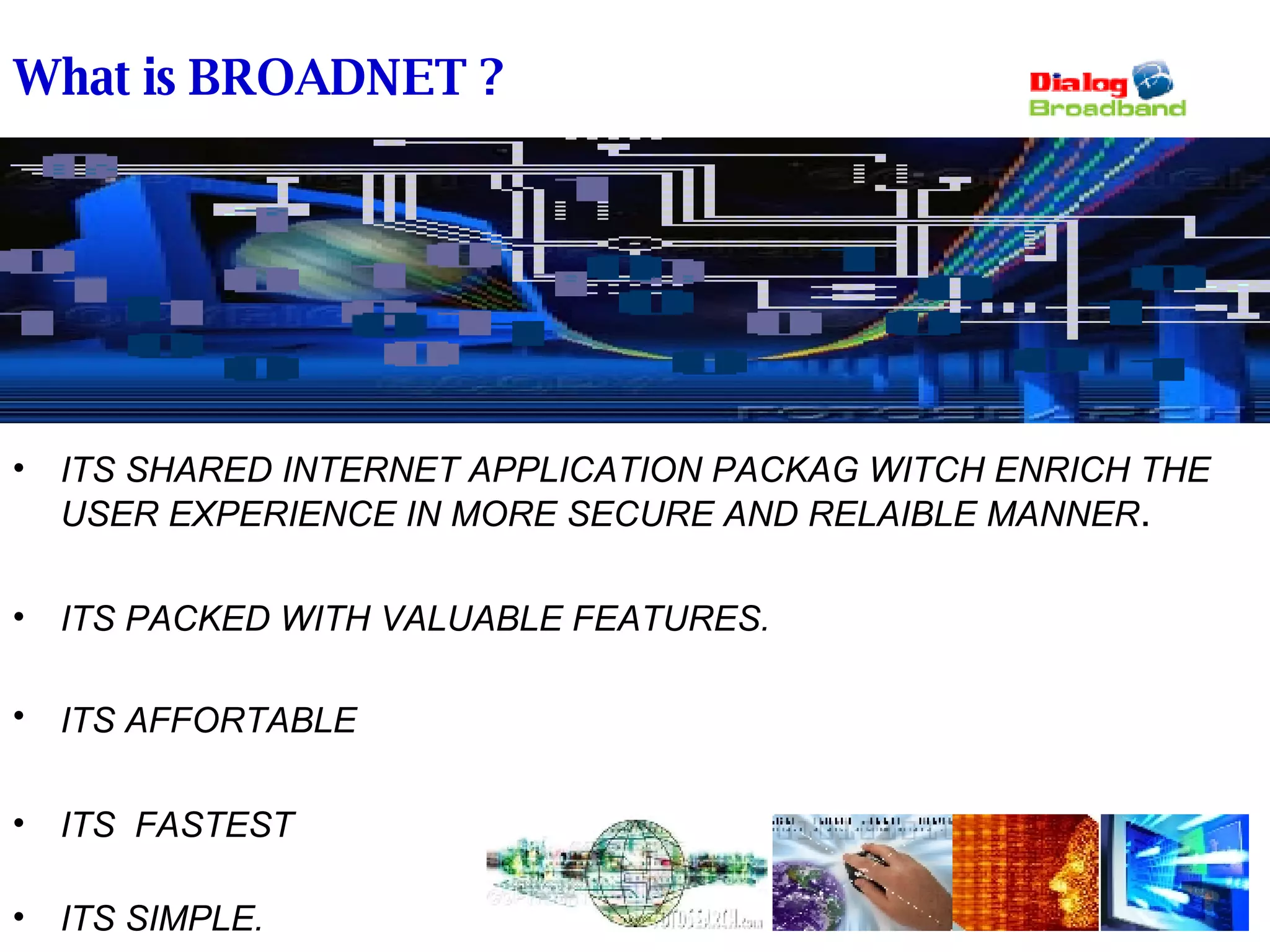 ITS SHARED INTERNET APPLICATION PACKAG WITCH ENRICH THE USER EXPERIENCE IN MORE SECURE AND RELAIBLE MANNER . ITS PACKED WITH VALUABLE FEATURES. ITS AFFORTABLE   ITS  FASTEST ITS SIMPLE. What is BROADNET ?  