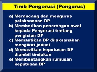 Timb Pengerusi (Pengurus)
a) Merancang dan mengurus
pelaksanaan DP
b) Memberikan penerangan awal
kepada Pengerusi tentang
pengisian DP
c) Memastikan DP dilaksanakan
mengikut jadual
d) Memastikan keputusan DP
diambil tindakan
e) Membentangkan rumusan
keputusan DP
 