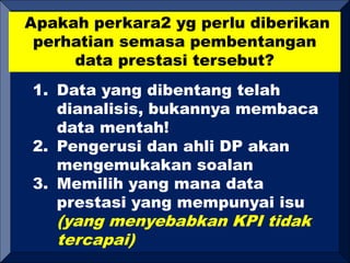 Apakah perkara2 yg perlu diberikan
perhatian semasa pembentangan
data prestasi tersebut?
1. Data yang dibentang telah
dianalisis, bukannya membaca
data mentah!
2. Pengerusi dan ahli DP akan
mengemukakan soalan
3. Memilih yang mana data
prestasi yang mempunyai isu
(yang menyebabkan KPI tidak
tercapai)
 