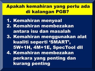 Apakah kemahiran yang perlu ada
di kalangan PGB?
1. Kemahiran menyoal
2. Kemahiran membezakan
antara isu dan masalah
3. Kemahiran menggunakan alat
kualiti seperti ‘SMART’,
5W+1H, 4M+1E, SpecTool dll
4. Kemahiran membezakan
perkara yang penting dan
kurang penting
 