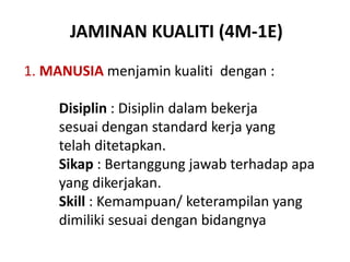 JAMINAN KUALITI (4M-1E)
1. MANUSIA menjamin kualiti dengan :
Disiplin : Disiplin dalam bekerja
sesuai dengan standard kerja yang
telah ditetapkan.
Sikap : Bertanggung jawab terhadap apa
yang dikerjakan.
Skill : Kemampuan/ keterampilan yang
dimiliki sesuai dengan bidangnya
 