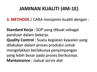 JAMINAN KUALITI (4M-1E)
3. METHODE / CARA menjamin kualiti dengan :
Standard Kerja : SOP yang dibuat sebagai
panduan dalam bekerja.
Quality Control : Suatu kegiatan kawalan yang
dilakukan dalam proses produksi untuk
mengelakkan berlakunya penyimpangan
yang lebih besar pada proses berikutnya.
Mantainance : Jadual servis alat
 