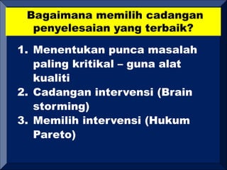 Bagaimana memilih cadangan
penyelesaian yang terbaik?
1. Menentukan punca masalah
paling kritikal – guna alat
kualiti
2. Cadangan intervensi (Brain
storming)
3. Memilih intervensi (Hukum
Pareto)
 