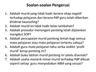 Soalan-soalan Pengerusi
1. Adakah murid yang tidak hadir kerana sikap negatif
terhadap pelajaran dan kerana PdP guru telah diberikan
khidmat kaunseling?
2. Adakah murid ini tidak hadir kelas tambahan?
3. Adakah prosedur menangani ponteng telah dijalankan
mengikut SOP?
4. Adakah pencapaian murid ponteng lemah bagi semua
mata pelajaran atau mata pelajaran tertentu sahaja?
5. Adakah guru mata pelajaran tahu serba sedikit ‘profil
murid’ kerap ponteng ini?
6. Adakah buku latihan murid ponteng ini selalu disemak?
7. Adakah usaha menarik minat murid terhadap PdP dibuat
seperti setiap guru menyediakan ABM yang sesuai?
 