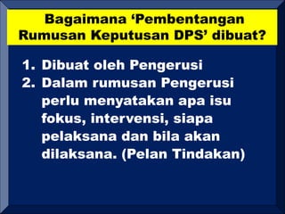 Bagaimana ‘Pembentangan
Rumusan Keputusan DPS’ dibuat?
1. Dibuat oleh Pengerusi
2. Dalam rumusan Pengerusi
perlu menyatakan apa isu
fokus, intervensi, siapa
pelaksana dan bila akan
dilaksana. (Pelan Tindakan)
 