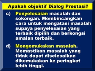 Apakah objektif Dialog Prestasi?
c) Penyelesaian masalah dan
sokongan. Membincangkan
cara untuk mengatasi masalah
supaya penyelesaian yang
terbaik dipilih dan berkongsi
amalan terbaik.
d) Mengemukakan masalah.
Memastikan masalah yang
tidak dapat diselesaikan
dikemukakan ke peringkat
lebih tinggi.
 
