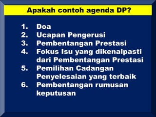 Apakah contoh agenda DP?
1. Doa
2. Ucapan Pengerusi
3. Pembentangan Prestasi
4. Fokus Isu yang dikenalpasti
dari Pembentangan Prestasi
5. Pemilihan Cadangan
Penyelesaian yang terbaik
6. Pembentangan rumusan
keputusan
 