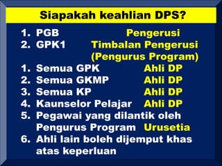 Siapakah keahlian DPS?
1. PGB Pengerusi
2. GPK1 Timbalan Pengerusi
(Pengurus Program)
1. Semua GPK Ahli DP
2. Semua GKMP Ahli DP
3. Semua KP Ahli DP
4. Kaunselor Pelajar Ahli DP
5. Pegawai yang dilantik oleh
Pengurus Program Urusetia
6. Ahli lain boleh dijemput khas
atas keperluan
 