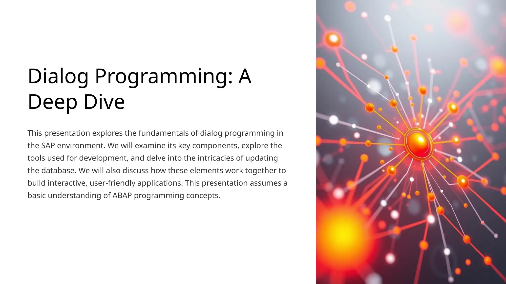 Dialog Programming: A
Deep Dive
This presentation explores the fundamentals of dialog programming in
the SAP environment. We will examine its key components, explore the
tools used for development, and delve into the intricacies of updating
the database. We will also discuss how these elements work together to
build interactive, user-friendly applications. This presentation assumes a
basic understanding of ABAP programming concepts.
 