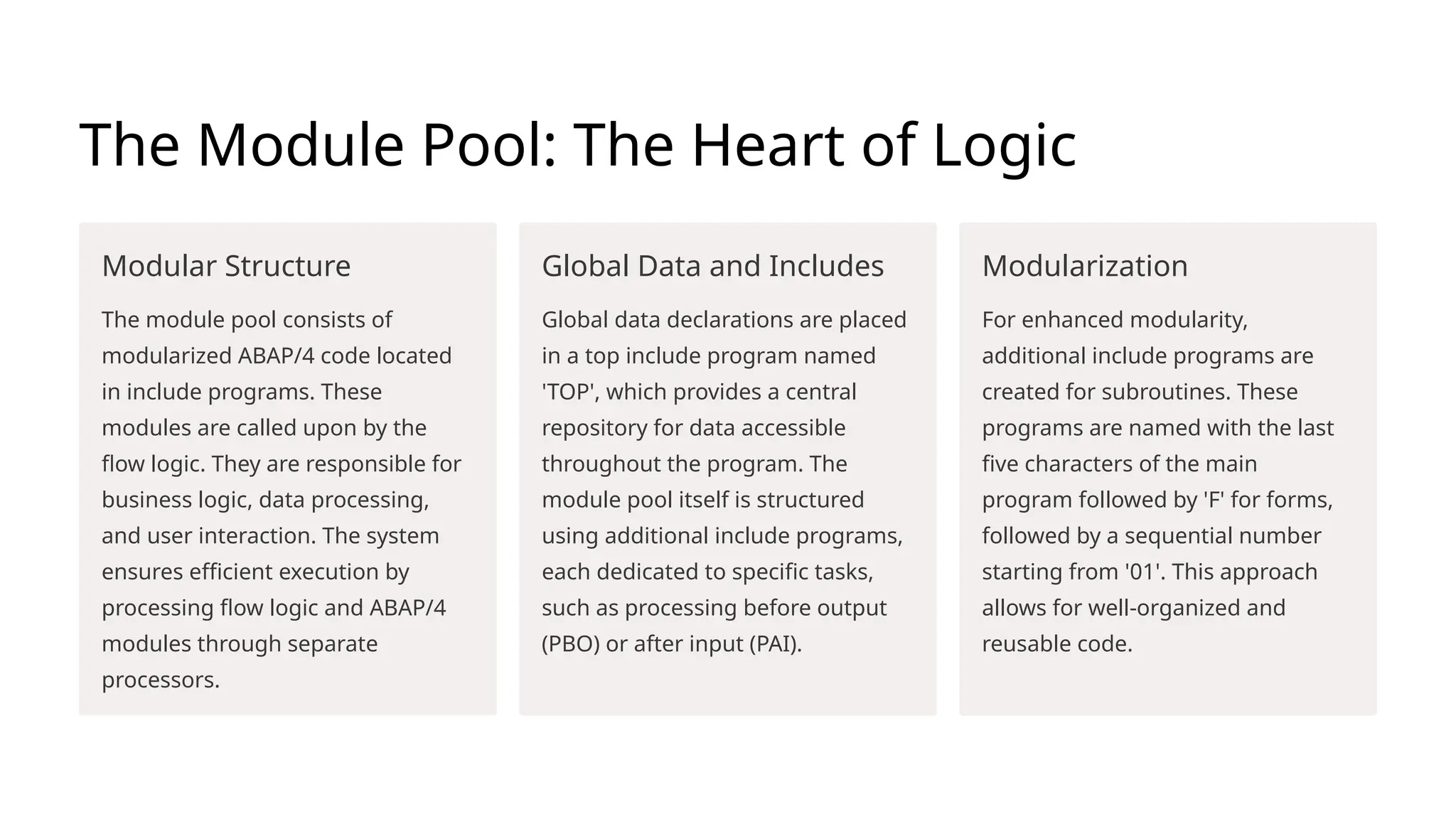 The Module Pool: The Heart of Logic
Modular Structure
The module pool consists of
modularized ABAP/4 code located
in include programs. These
modules are called upon by the
flow logic. They are responsible for
business logic, data processing,
and user interaction. The system
ensures efficient execution by
processing flow logic and ABAP/4
modules through separate
processors.
Global Data and Includes
Global data declarations are placed
in a top include program named
'TOP', which provides a central
repository for data accessible
throughout the program. The
module pool itself is structured
using additional include programs,
each dedicated to specific tasks,
such as processing before output
(PBO) or after input (PAI).
Modularization
For enhanced modularity,
additional include programs are
created for subroutines. These
programs are named with the last
five characters of the main
program followed by 'F' for forms,
followed by a sequential number
starting from '01'. This approach
allows for well-organized and
reusable code.
 