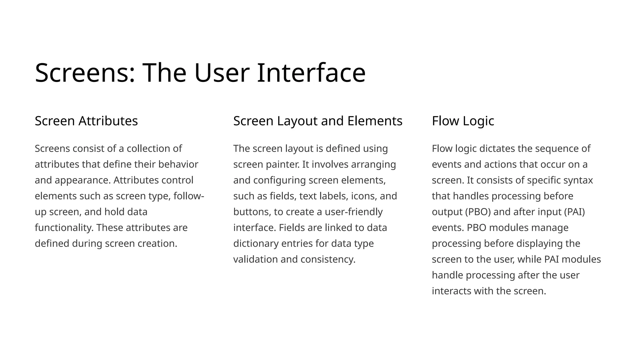Screens: The User Interface
Screen Attributes
Screens consist of a collection of
attributes that define their behavior
and appearance. Attributes control
elements such as screen type, follow-
up screen, and hold data
functionality. These attributes are
defined during screen creation.
Screen Layout and Elements
The screen layout is defined using
screen painter. It involves arranging
and configuring screen elements,
such as fields, text labels, icons, and
buttons, to create a user-friendly
interface. Fields are linked to data
dictionary entries for data type
validation and consistency.
Flow Logic
Flow logic dictates the sequence of
events and actions that occur on a
screen. It consists of specific syntax
that handles processing before
output (PBO) and after input (PAI)
events. PBO modules manage
processing before displaying the
screen to the user, while PAI modules
handle processing after the user
interacts with the screen.
 