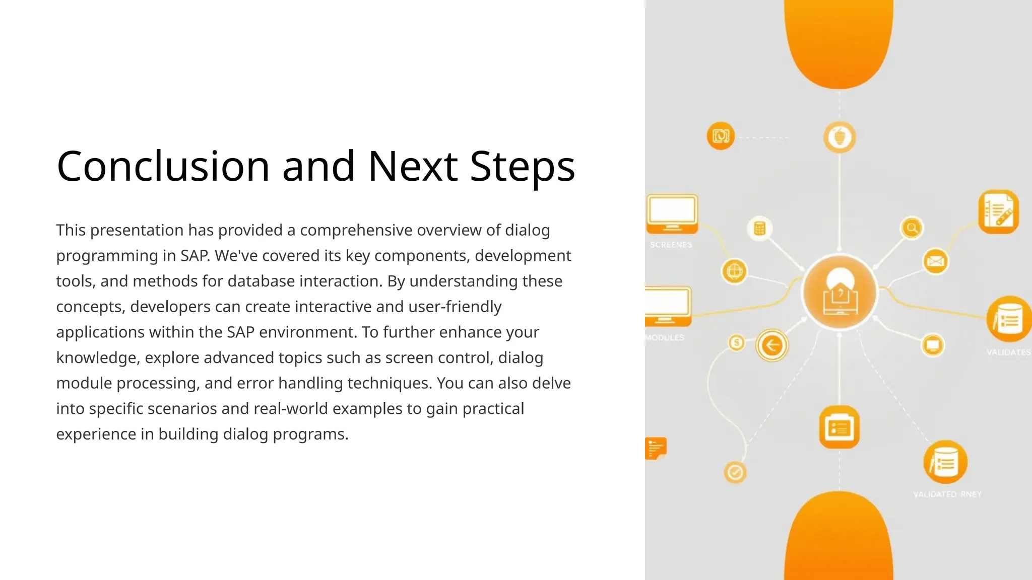 Conclusion and Next Steps
This presentation has provided a comprehensive overview of dialog
programming in SAP. We've covered its key components, development
tools, and methods for database interaction. By understanding these
concepts, developers can create interactive and user-friendly
applications within the SAP environment. To further enhance your
knowledge, explore advanced topics such as screen control, dialog
module processing, and error handling techniques. You can also delve
into specific scenarios and real-world examples to gain practical
experience in building dialog programs.
 