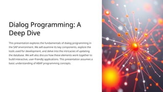 Dialog Programming: A
Deep Dive
This presentation explores the fundamentals of dialog programming in
the SAP environment. We will examine its key components, explore the
tools used for development, and delve into the intricacies of updating
the database. We will also discuss how these elements work together to
build interactive, user-friendly applications. This presentation assumes a
basic understanding of ABAP programming concepts.
 