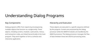 Understanding Dialog Programs
Key Components
Dialog programs differ from reports by encompassing
multiple objects that function as a single entity. These
objects, including screens, modules, subroutines, menus,
and transaction codes, are linked hierarchically to the main
program. They work together to form a cohesive and
interactive application.
Hierarchy and Execution
These objects are executed in a specific sequence defined
by the program. Screens are processed by the dialog
processor while the ABAP/4 modules are handled by the
ABAP/4 processor. The dialog processor manages the flow
of data between these two distinct processing areas.
 