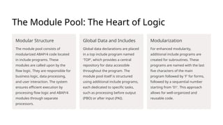 The Module Pool: The Heart of Logic
Modular Structure
The module pool consists of
modularized ABAP/4 code located
in include programs. These
modules are called upon by the
flow logic. They are responsible for
business logic, data processing,
and user interaction. The system
ensures efficient execution by
processing flow logic and ABAP/4
modules through separate
processors.
Global Data and Includes
Global data declarations are placed
in a top include program named
'TOP', which provides a central
repository for data accessible
throughout the program. The
module pool itself is structured
using additional include programs,
each dedicated to specific tasks,
such as processing before output
(PBO) or after input (PAI).
Modularization
For enhanced modularity,
additional include programs are
created for subroutines. These
programs are named with the last
five characters of the main
program followed by 'F' for forms,
followed by a sequential number
starting from '01'. This approach
allows for well-organized and
reusable code.
 