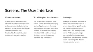 Screens: The User Interface
Screen Attributes
Screens consist of a collection of
attributes that define their behavior
and appearance. Attributes control
elements such as screen type, follow-
up screen, and hold data
functionality. These attributes are
defined during screen creation.
Screen Layout and Elements
The screen layout is defined using
screen painter. It involves arranging
and configuring screen elements,
such as fields, text labels, icons, and
buttons, to create a user-friendly
interface. Fields are linked to data
dictionary entries for data type
validation and consistency.
Flow Logic
Flow logic dictates the sequence of
events and actions that occur on a
screen. It consists of specific syntax
that handles processing before
output (PBO) and after input (PAI)
events. PBO modules manage
processing before displaying the
screen to the user, while PAI modules
handle processing after the user
interacts with the screen.
 