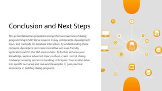 Conclusion and Next Steps
This presentation has provided a comprehensive overview of dialog
programming in SAP. We've covered its key components, development
tools, and methods for database interaction. By understanding these
concepts, developers can create interactive and user-friendly
applications within the SAP environment. To further enhance your
knowledge, explore advanced topics such as screen control, dialog
module processing, and error handling techniques. You can also delve
into specific scenarios and real-world examples to gain practical
experience in building dialog programs.
 