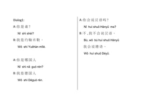 Dialog1:
A :你 是 谁 ?
Nǐ shì shéi?

B :我 是 约 翰 米 勒 。
Wǒ shì Yuēhàn mǐlè.

A :你 会 说 汉 语 吗 ?
Nǐ huì shuō Hànyǔ ma?

B :不 ,我 不 会 说 汉 语 。
Bù, wǒ bú huì shuō Hànyǔ

我会说德语。
Wǒ huì shuō Déyǔ.

A :你 是 哪 国 人
Nǐ shì nǎ guó rén?

B :我 是 德 国 人
Wǒ shì Déguó rén.

 